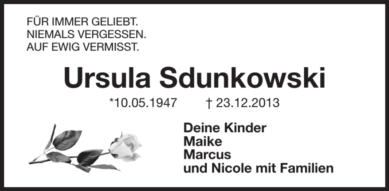 <p>FÜR IMMER GELIEBT.<br />NIEMALS VERGESSEN.<br />AUF EWIG VERMISST.<br />Ursula Sdunkowski<br />*10.05.1947 † 23.12.2013<br />Deine Kinder<br />Maike<br />Marcus<br />und Nicole mit Familien</p>