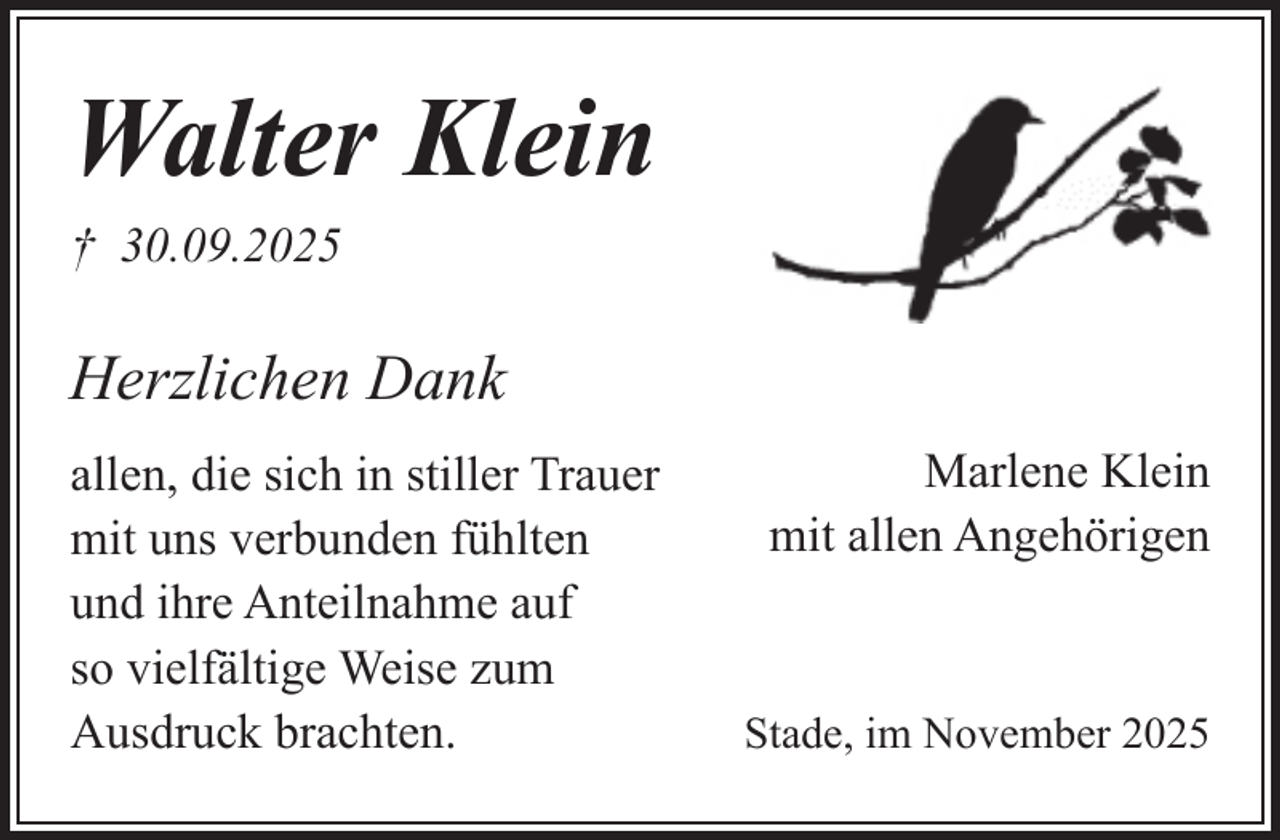 <p>Walter Klein<br />† 30.09.2025</p><p>Herzlichen Dank<br />allen, die sich in stiller Trauer<br />mit uns verbunden fühlten<br />und ihre Anteilnahme auf<br />so vielfältige Weise zum<br />Ausdruck brachten.</p><p>Marlene Klein<br />mit allen Angehörigen</p><p>Stade, im November 2025</p>