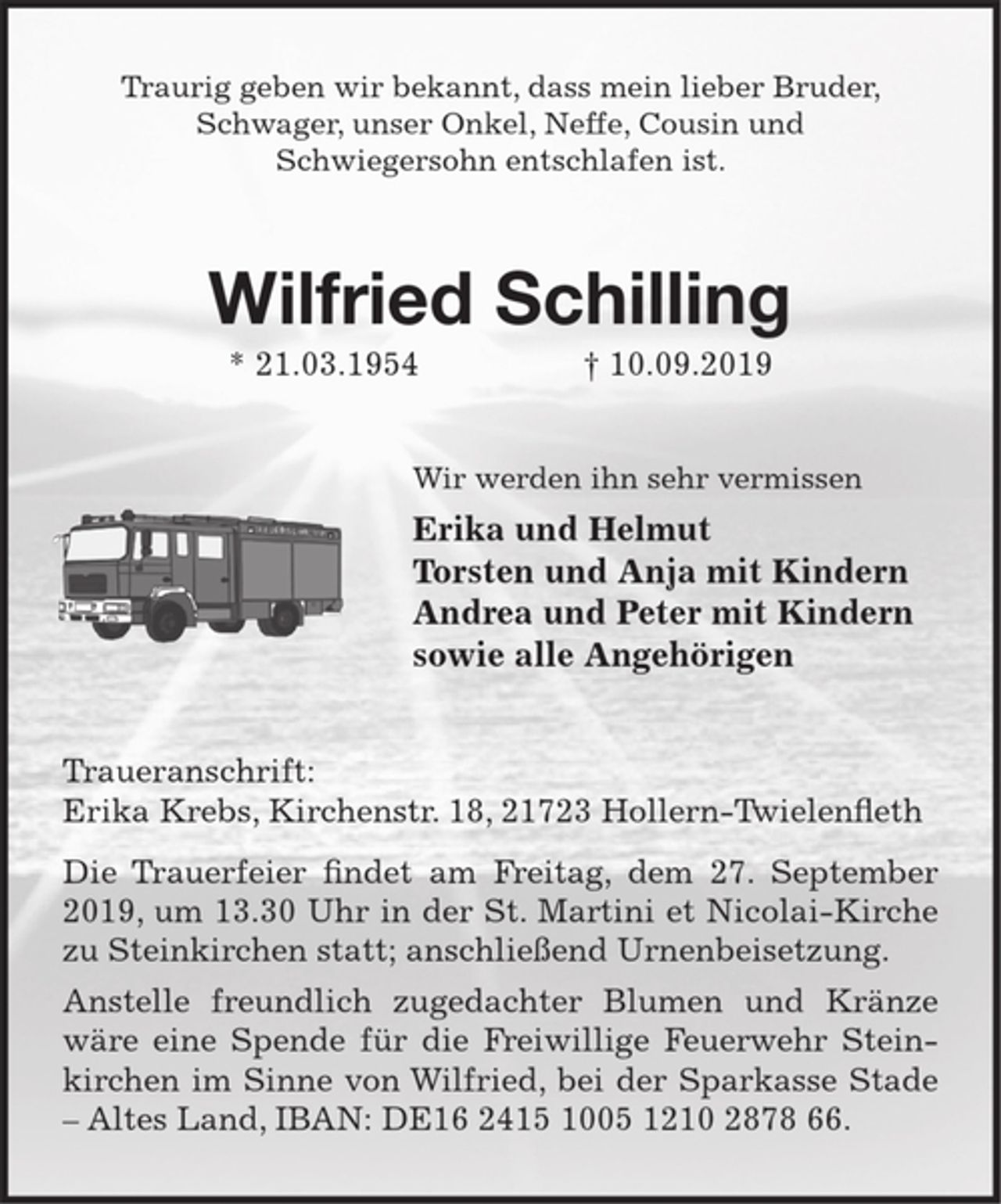 <p>Traurig geben wir bekannt, dass mein lieber Bruder, Schwager, unser Onkel, Neffe, Cousin und<br />Schwiegersohn entschlafen ist.<br />Wilfried Schilling<br />* 21.03.1954 † 10.09.2019<br />Wir werden ihn sehr vermissen<br />Erika und Helmut<br />Torsten und Anja mit Kindern<br />Andrea und Peter mit Kindern<br />sowie alle Angehörigen<br />Traueranschrift:<br />Erika Krebs, Kirchenstr. 18, 21723 Hollern-Twielenfleth<br />Die Trauerfeier findet am Freitag, dem 27. September 2019, um 13.30 Uhr in der St. Martini et Nicolai-Kirche zu Steinkirchen statt; anschließend Urnenbeisetzung.<br />Anstelle freundlich zugedachter Blumen und Kränze wäre eine Spende für die Freiwillige Feuerwehr Steinkirchen im Sinne von Wilfried, bei der Sparkasse Stade – Altes Land, IBAN: DE16 2415 1005 1210 2878 66.</p>
