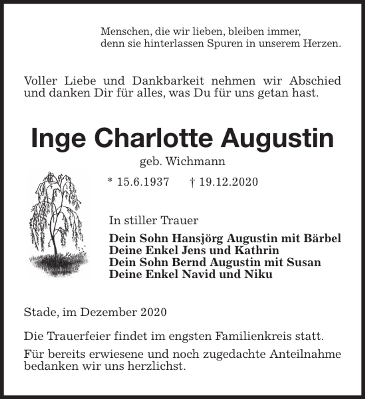<p>Menschen, die wir lieben, bleiben immer,<br />denn sie hinterlassen Spuren in unserem Herzen.<br />Voller Liebe und Dankbarkeit nehmen wir Abschied und danken Dir für alles, was Du für uns getan hast.<br />Inge Charlotte Augustin<br />geb. Wichmann<br />* 15.6.1937 † 19.12.2020<br />In stiller Trauer<br />Dein Sohn Hansjörg Augustin mit Bärbel<br />Deine Enkel Jens und Kathrin<br />Dein Sohn Bernd Augustin mit Susan<br />Deine Enkel Navid und Niku<br />Stade, im Dezember 2020</p>
<p>Die Trauerfeier findet im engsten Familienkreis statt.<br />Für bereits erwiesene und noch zugedachte Anteilnahme<br />bedanken wir uns herzlichst.</p>