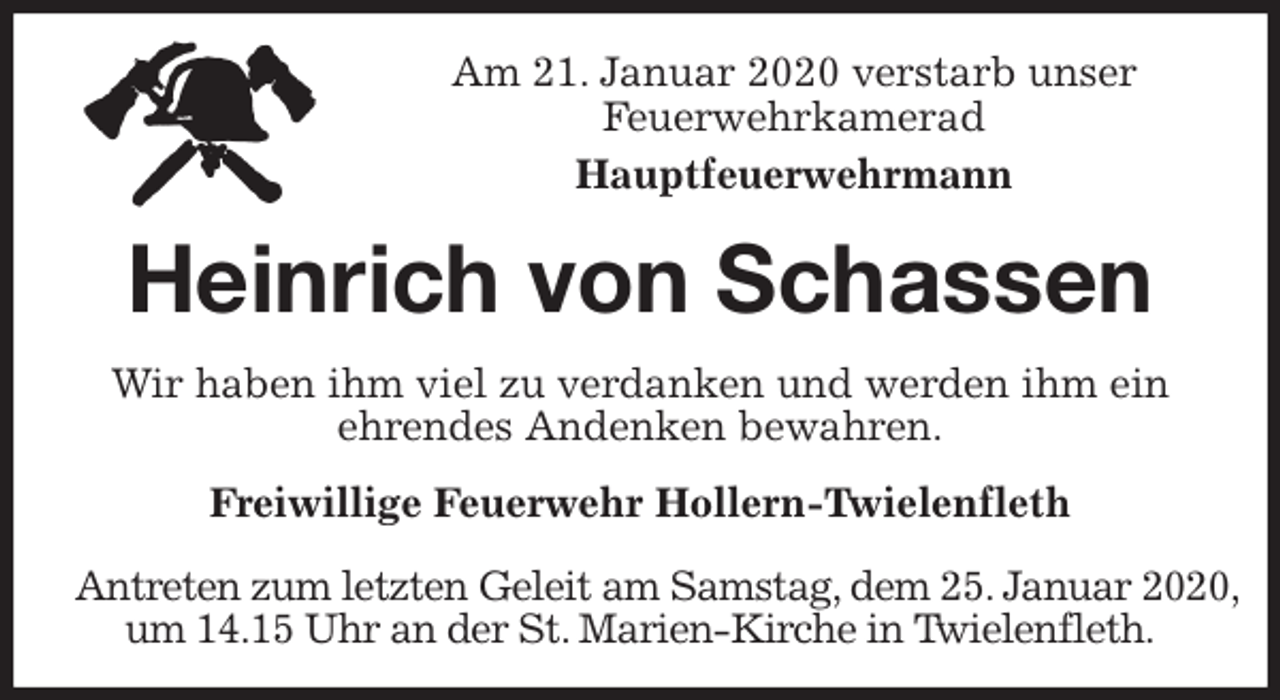 <p>Am 21. Januar 2020 verstarb unser<br />Feuerwehrkamerad<br />Hauptfeuerwehrmann<br />Heinrich von Schassen<br />Freiwillige Feuerwehr Hollern-Twielenfleth</p><p>Antreten zum letzten Geleit am Samstag, dem 25. Januar 2020,<br />um 14.15 Uhr an der St. Marien-Kirche in Twielenfleth.<br />Wir haben ihm viel zu verdanken und werden ihm ein<br />ehrendes Andenken bewahren.</p>