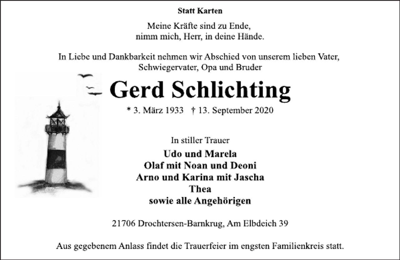 <p>Statt Karten<br />Meine Kräfte sind zu Ende, nimm mich, Herr, in deine Hände<br />In Liebe und Dankbarkeit nehmen wir Abschied von unserem lieben Vater, Schwiegervater, Opa und Bruder<br />Gerd Schlichting<br />* 3. März 1933 † 13. September 2020<br />In stiller Trauer<br />Udo und Marela<br />Olaf mit Noan und Deoni<br />Arno und Karina mit Jascha Thea<br />sowie alle Angehörigen<br />21706 Drochtersen-Barnkrug, Am Elbdeich 39<br />Aus gegebenem Anlass findet die Trauerfeier im engsten Familienkreis statt.</p>