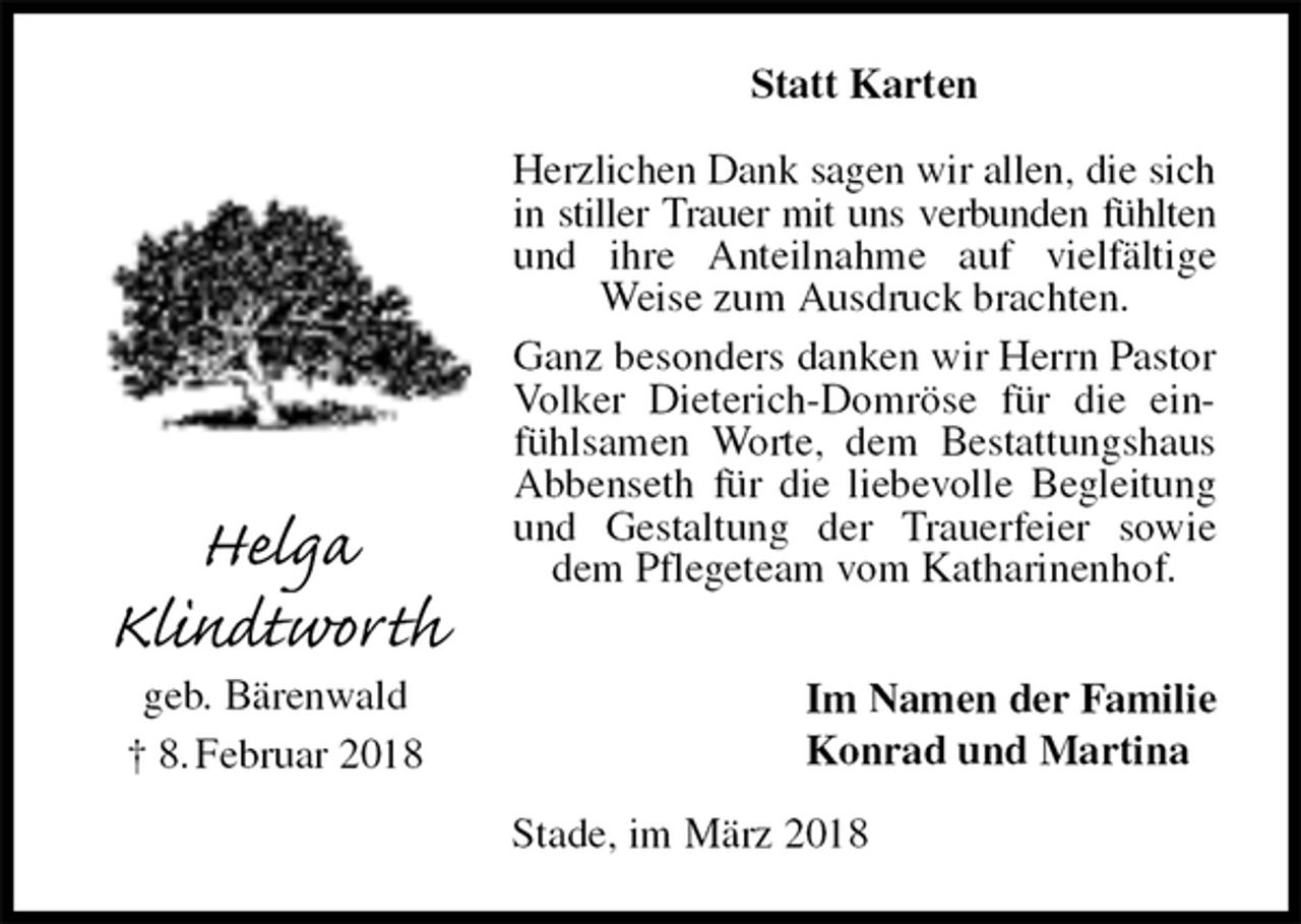 <p>Statt Karten<br />Herzlichen Dank sagen wir allen, die sich<br />in stiller Trauer mit uns verbunden fühlten<br />und ihre Anteilnahme auf vielfältige Weise zum Ausdruck brachten.<br />Ganz besonders danken wir Herrn Pastor Volker Dieterich-Domröse für die einfühlsamen Worte, dem Bestattungshaus Abbenseth für die liebevolle Begleitung und Gestaltung der Trauerfeier sowie dem Pflegeteam vom Katharinenhof.<br />Im Namen der Familie<br />Konrad und Martina<br />Stade, im März 2018<br />Helga<br />Klindtworth<br />geb. Bärenwald<br />† 8. Februar 2018</p>