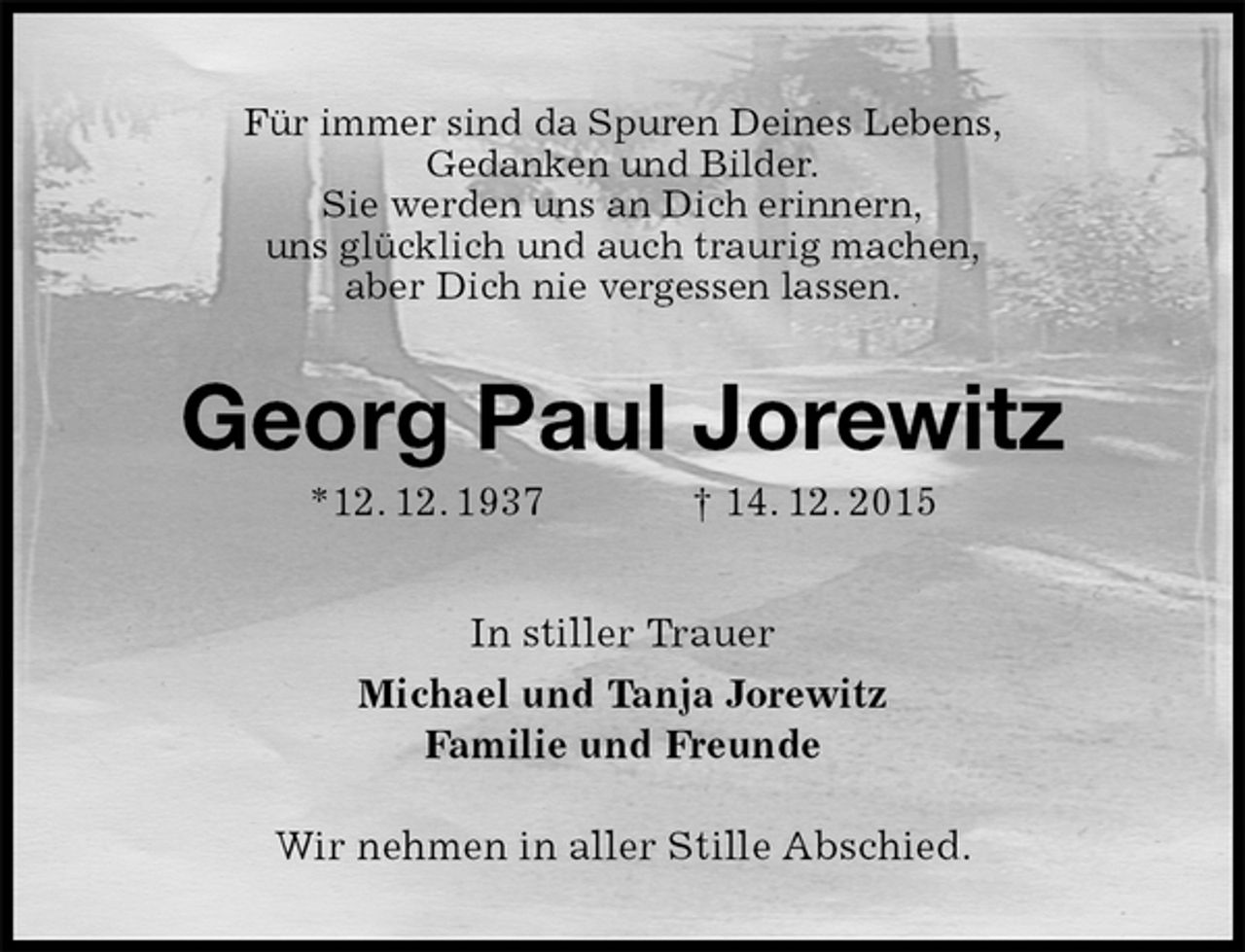 <p>Für immer sind da Spuren Deines Lebens,<br />Gedanken und Bilder.<br />Sie werden uns an Dich erinnern,<br />uns glücklich und auch traurig machen,<br />aber Dich nie vergessen lassen.<br />Georg Paul Jorewitz<br />*12. 12. 1937 † 14. 12. 2015<br />In stiller Trauer<br />Michael und Tanja Jorewitz<br />Familie und Freunde<br />Wir nehmen in aller Stille Abschied.</p>