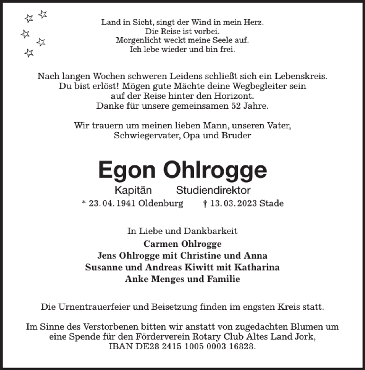 <p>Land in Sicht, singt der Wind in mein Herz.<br />Die Reise ist vorbei.<br />Morgenlicht weckt meine Seele auf.<br />Ich lebe wieder und bin frei.<br />Nach langen Wochen schweren Leidens schließt sich ein Lebenskreis.<br />Du bist erlöst! Mögen gute Mächte deine Wegbegleiter sein<br />auf der Reise hinter den Horizont.<br />Danke für unsere gemeinsamen 52 Jahre.</p><p>Wir trauern um meinen lieben Mann, unseren Vater,<br />Schwiegervater, Opa und Bruder<br />Egon Ohlrogge<br />Kapitän Studiendirektor<br />* 23. 04. 1941 Oldenburg † 13. 03. 2023 Stade<br />In Liebe und Dankbarkeit<br />Carmen Ohlrogge<br />Jens Ohlrogge mit Christine und Anna<br />Susanne und Andreas Kiwitt mit Katharina<br />Anke Menges und Familie<br />Die Urnentrauerfeier und Beisetzung finden im engsten Kreis statt.</p><p>Im Sinne des Verstorbenen bitten wir anstatt von zugedachten Blumen um eine Spende für den Förderverein Rotary Club Altes Land Jork,<br />IBAN DE28 2415 1005 0003 16828.</p>