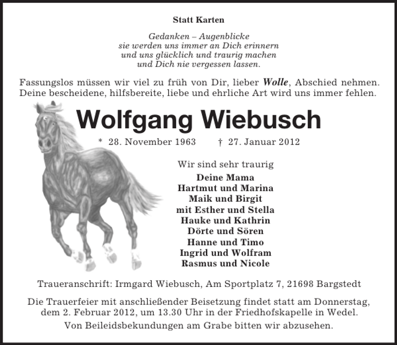 <p>Statt Karten<br />Gedanken – Augenblicke<br />sie werden uns immer an Dich erinnern<br />und uns glücklich und traurig machen<br />und Dich nie vergessen lassen.<br />Fassungslos müssen wir viel zu früh von Dir, lieber Wolle, Abschied nehmen.<br />Deine bescheidene, hilfsbereite, liebe und ehrliche Art wird uns immer fehlen.<br />Wolfgang Wiebusch<br />* 28. November 1963 † 27. Januar 2012<br />Wir sind sehr traurig<br />Deine Mama<br />Hartmut und Marina<br />Maik und Birgit<br />mit Esther und Stella<br />Hauke und Kathrin<br />Dörte und Sören<br />Hanne und Timo<br />Ingrid und Wolfram<br />Rasmus und Nicole<br />Traueranschrift: Irmgard Wiebusch, Am Sportplatz 7, 21698 Bargstedt<br />Die Trauerfeier mit anschließender Beisetzung findet statt am Donnerstag,<br />dem 2. Februar 2012, um 13.30 Uhr in der Friedhofskapelle in Wedel.<br />Von Beileidsbekundungen am Grabe bitten wir abzusehen.</p>