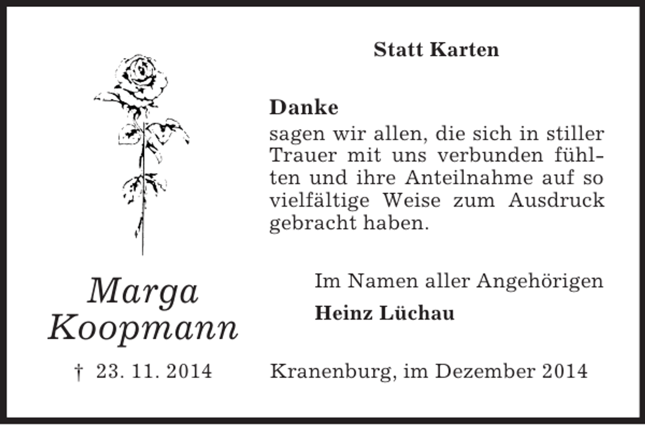 <p>Marga<br />Koopmann<br />† 23. 11. 2014<br />Statt Karten<br />Danke<br />sagen wir allen, die sich in stiller Trauer mit uns verbunden fühlten und ihre Anteilnahme auf so vielfältige Weise zum Ausdruck gebracht haben.<br />Im Namen aller Angehörigen<br />Heinz Lüchau<br />Kranenburg, im Dezember 2014</p>