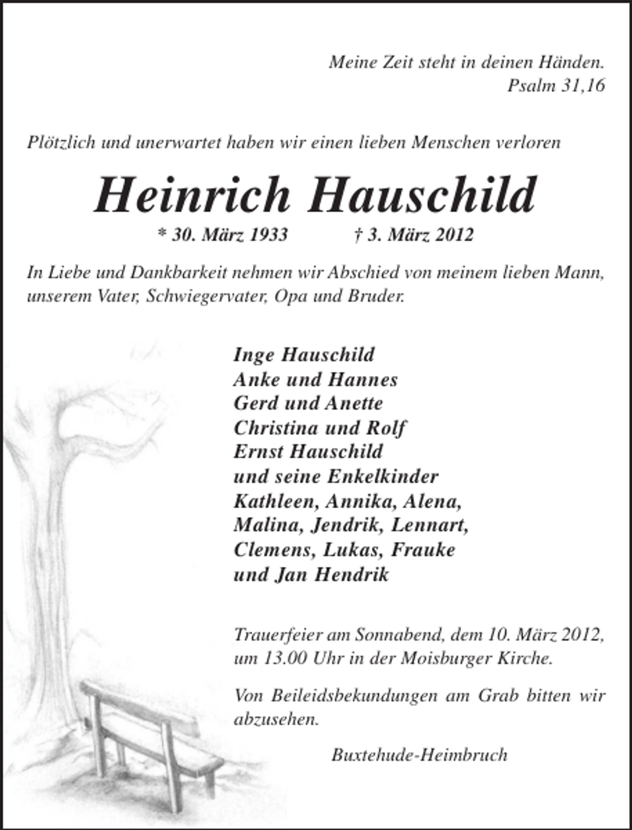 <p>Meine Zeit steht in deinen Händen.<br />Psalm 31,16<br />Plötzlich und unerwartet haben wir einen lieben Menschen verloren</p><p>Heinrich Hauschild<br />* 30. März 1933</p><p>† 3. März 2012</p><p>In Liebe und Dankbarkeit nehmen wir Abschied von meinem lieben Mann,<br />unserem Vater, Schwiegervater, Opa und Bruder.</p><p>Inge Hauschild<br />Anke und Hannes<br />Gerd und Anette<br />Christina und Rolf<br />Ernst Hauschild<br />und seine Enkelkinder<br />Kathleen, Annika, Alena,<br />Malina, Jendrik, Lennart,<br />Clemens, Lukas, Frauke<br />und Jan Hendrik<br />Trauerfeier am Sonnabend, dem 10. März 2012,<br />um 13.00 Uhr in der Moisburger Kirche.<br />Von Beileidsbekundungen am Grab bitten wir<br />abzusehen.<br />Buxtehude-Heimbruch</p>