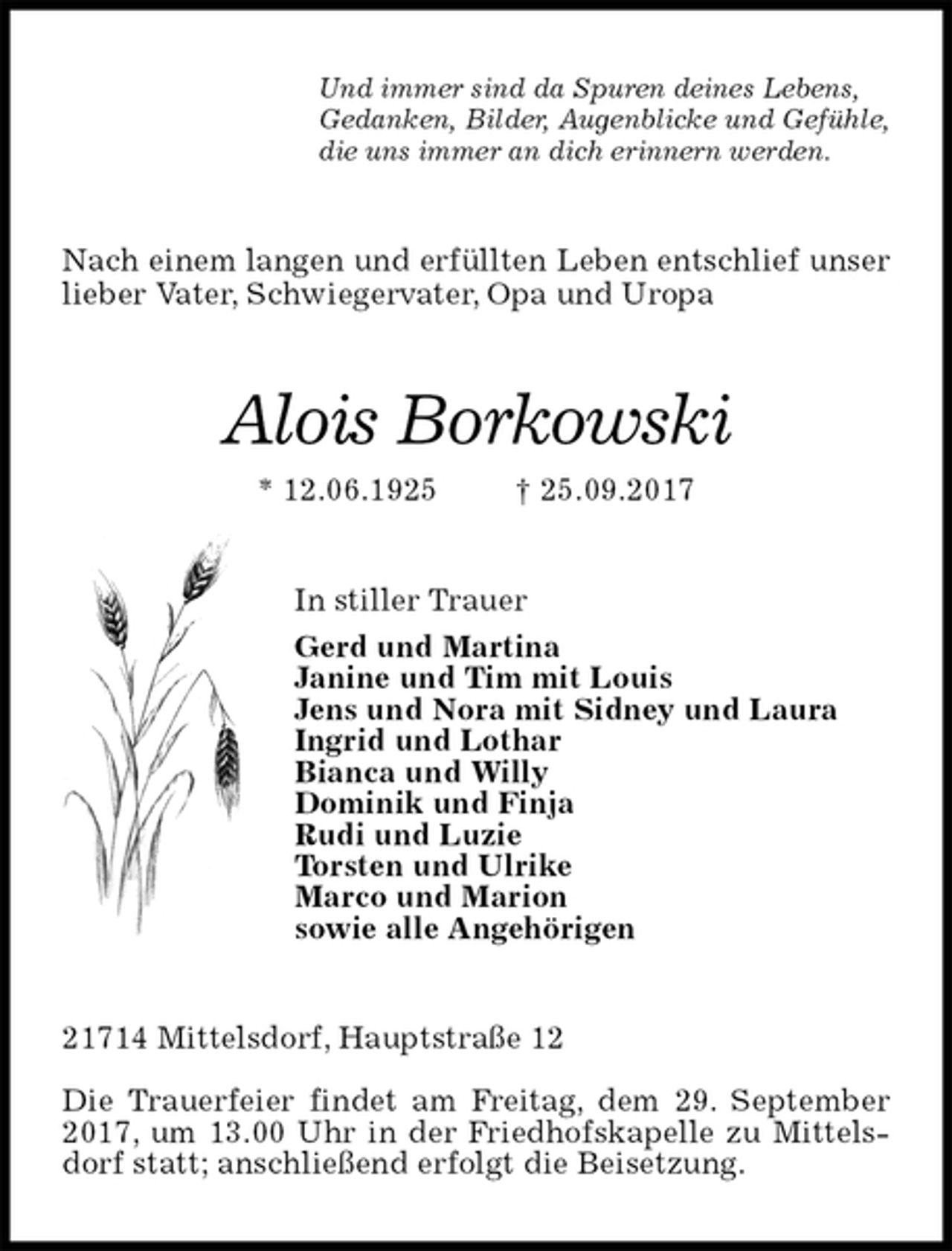 <p>Und immer sind da Spuren deines Lebens,<br />Gedanken, Bilder, Augenblicke und Gefühle,<br />die uns immer an dich erinnern werden.<br />Nach einem langen und erfüllten Leben entschlief unser lieber Vater, Schwiegervater, Opa und Uropa<br />Alois Borkowski<br />* 12.06.1925 † 25.09.2017<br />In stiller Trauer<br />Gerd und Martina<br />Janine und Tim mit Louis<br />Jens und Nora mit Sidney und Laura<br />Ingrid und Lothar<br />Bianca und Willy<br />Dominik und Finja<br />Rudi und Luzie<br />Torsten und Ulrike<br />Marco und Marion<br />sowie alle Angehörigen<br />21714 Mittelsdorf, Hauptstraße 12</p>
<p>Die Trauerfeier findet am Freitag, dem 29. September 2017, um 13.00 Uhr in der Friedhofskapelle zu Mittelsdorf statt; anschließend erfolgt die Beisetzung.</p>