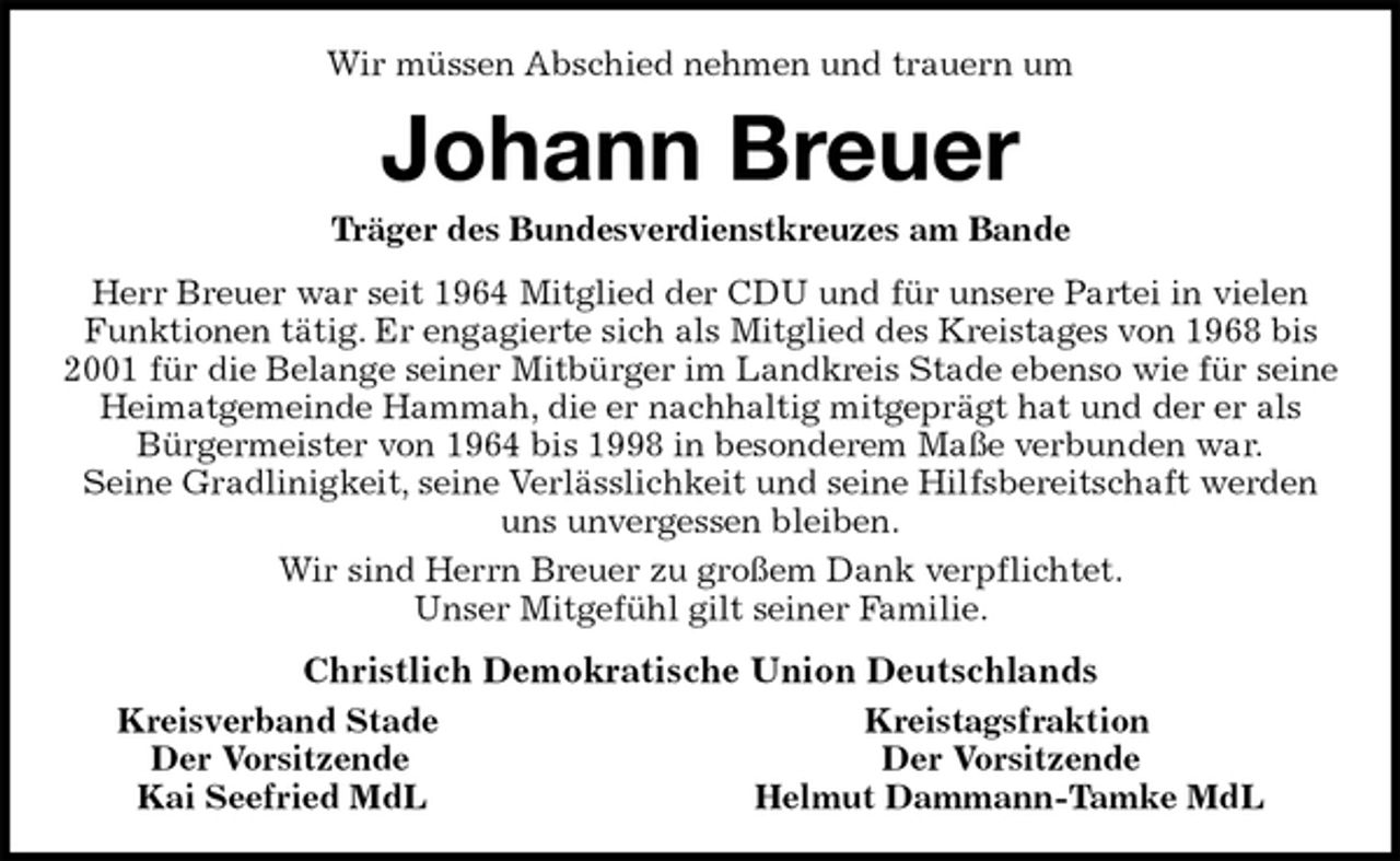 <p>Wir müssen Abschied nehmen und trauern um<br />Johann Breuer<br />Träger des Bundesverdienstkreuzes am Bande<br />Herr Breuer war seit 1964 Mitglied der CDU und für unsere Partei in vielen Funktionen tätig. Er engagierte sich als Mitglied des Kreistages von 1968 bis 2001 für die Belange seiner Mitbürger im Landkreis Stade ebenso wie für seine Heimatgemeinde Hammah, die er nachhaltig mitgeprägt hat und der er als Bürgermeister von 1964 bis 1998 in besonderem Maße verbunden war.<br />Seine Gradlinigkeit, seine Verlässlichkeit und seine Hilfsbereitschaft werden uns unvergessen bleiben.<br />Wir sind Herrn Breuer zu großem Dank verpflichtet.<br />Unser Mitgefühl gilt seiner Familie.<br />Christlich Demokratische Union Deutschlands<br />Kreisverband Stade Kreistagsfraktion<br />Der Vorsitzende Der Vorsitzende<br />Kai Seefried MdL Helmut Dammann-Tamke MdL</p>