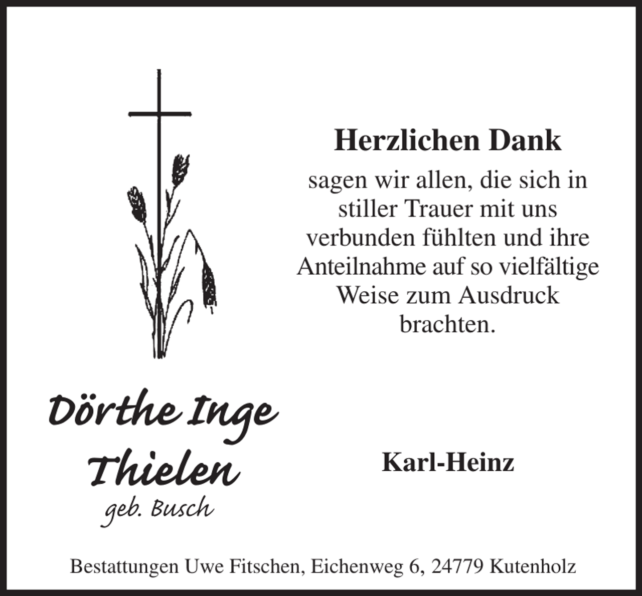 <p>Herzlichen Dank<br />sagen wir allen, die sich in stiller Trauer mit uns<br />verbunden fühlten und ihre Anteilnahme auf so vielfältige<br />Weise zum Ausdruck<br />brachten.<br />Karl-Heinz<br />Dörthe Inge<br />Thielen<br />geb. Busch<br />Bestattungen Uwe Fitschen, Eichenweg 6, 24779 Kutenholz</p>