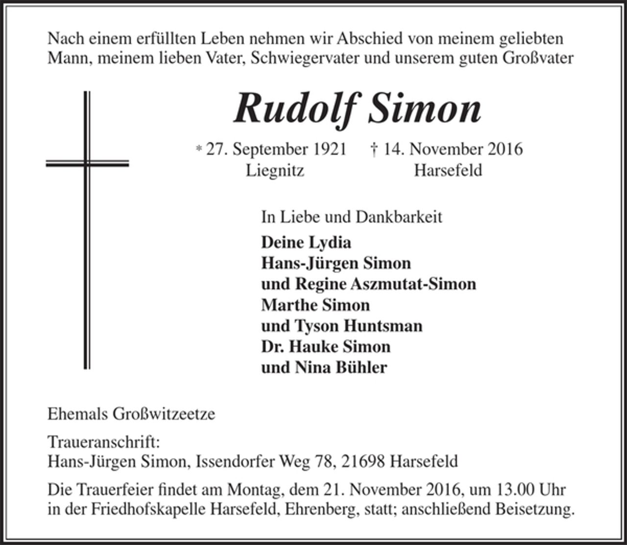 <p>Nach einem erfüllten Leben nehmen wir Abschied von meinem geliebten</p><p>Mann, meinem lieben Vater, Schwiegervater und unserem guten Großvater</p><p>Rudolf Simon</p><p>* 27. September 1921 † 14. November 2016</p><p>Liegnitz Harsefeld</p><p>In Liebe und Dankbarkeit</p><p>Deine Lydia</p><p>Hans-Jürgen Simon</p><p>und Regine Aszmutat-Simon</p><p>Marthe Simon</p><p>und Tyson Huntsman</p><p>Dr. Hauke Simon</p><p>und Nina Bühler</p><p>Ehemals Großwitzeetze</p><p>Traueranschrift:</p><p>Hans-Jürgen Simon, Issendorfer Weg 78, 21698 Harsefeld</p><p>Die Trauerfeier findet am Montag, dem 21. November 2016, um 13.00 Uhr,</p><p>in der Friedhofskapelle Harsefeld, Ehrenberg, statt; anschließend Beisetzung.</p>