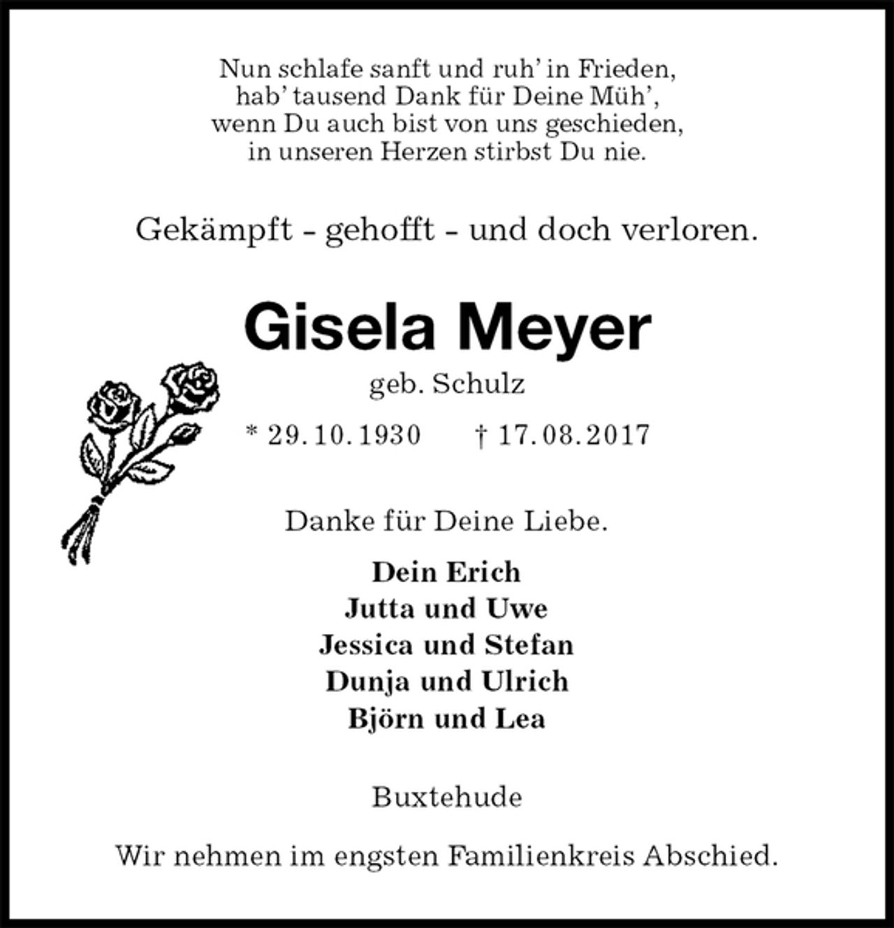 <p>Nun schlafe sanft und ruh’ in Frieden,<br />hab’ tausend Dank für Deine Müh’,<br />wenn Du auch bist von uns geschieden,<br />in unseren Herzen stirbst Du nie.<br />Gekämpft - gehofft - und doch verloren.<br />Gisela Meyer<br />geb. Schulz<br />* 29. 10. 1930 † 17. 08. 2017<br />Danke für Deine Liebe.<br />Dein Erich<br />Jutta und Uwe<br />Jessica und Stefan<br />Dunja und Ulrich<br />Björn und Lea<br />Buxtehude</p>
<p>Wir nehmen im engsten Familienkreis Abschied.</p>