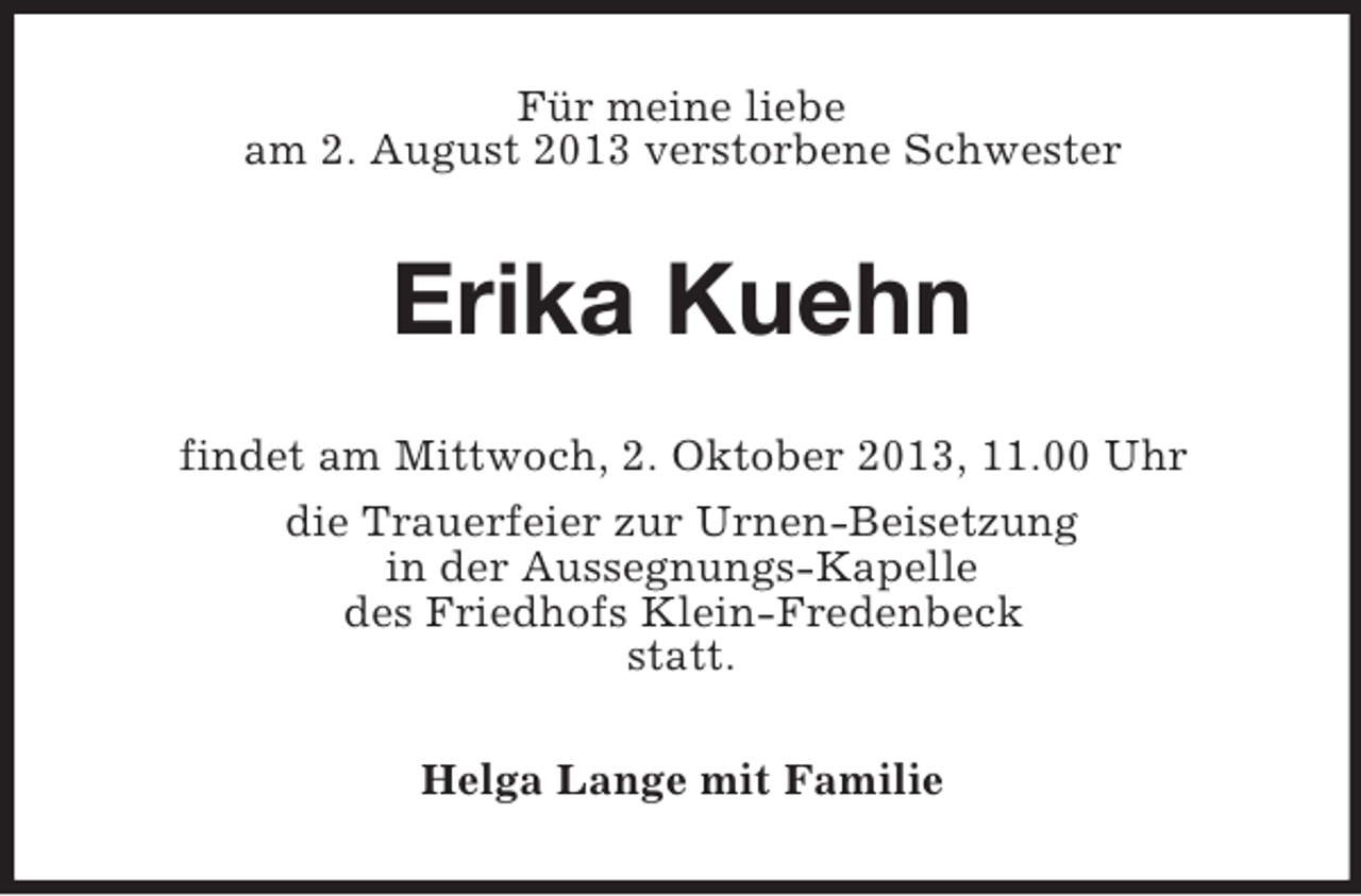 <p>Für meine liebe<br />am 2. August 2013 verstorbene Schwester</p><p>Erika Kuehn<br />findet am Mittwoch, 2. Oktober 2013, 11.00 Uhr<br />die Trauerfeier zur Urnen-Beisetzung<br />in der Aussegnungs-Kapelle<br />des Friedhofs Klein-Fredenbeck<br />statt.<br />Helga Lange mit Familie</p>