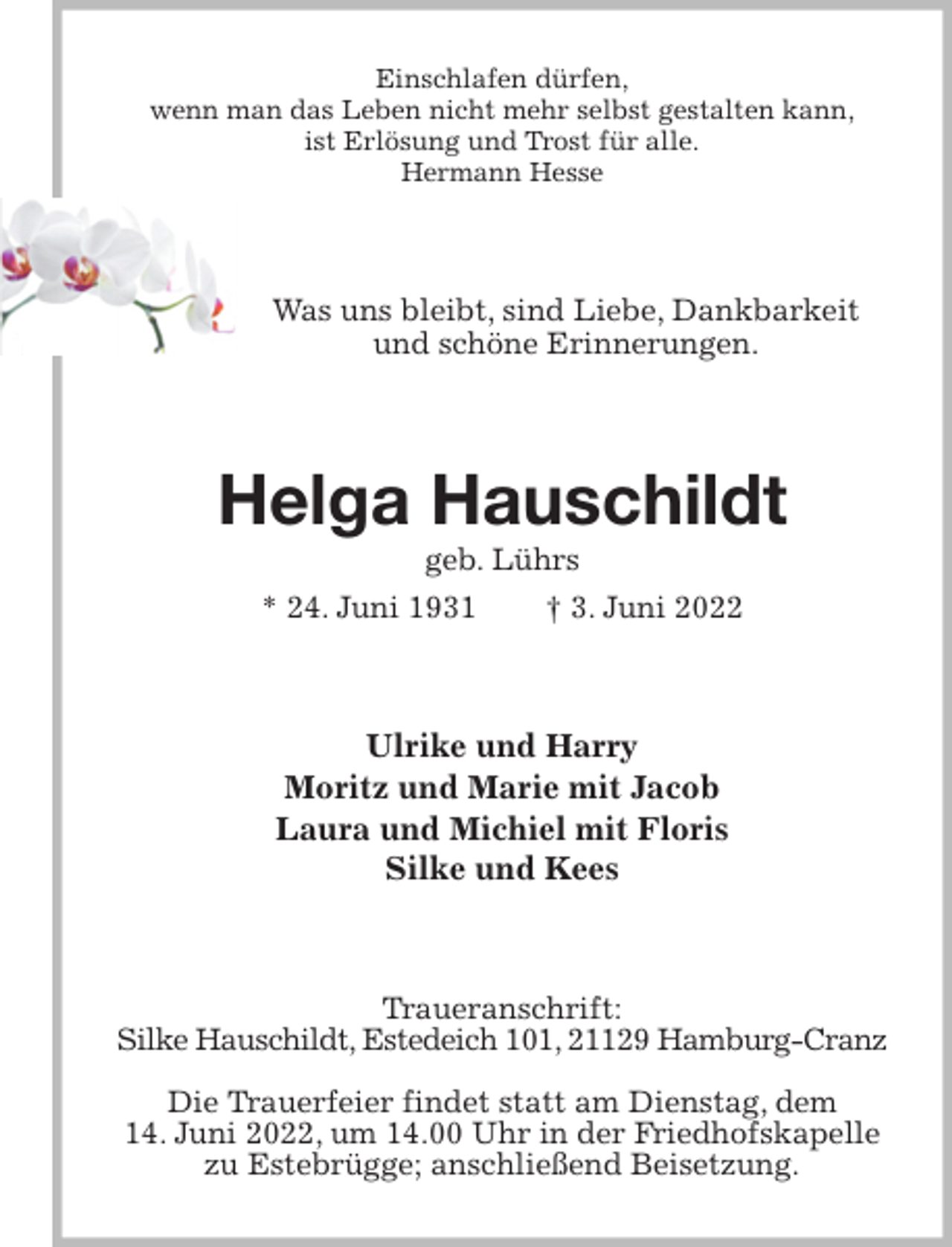 <p>Einschlafen dürfen,<br />wenn man das Leben nicht mehr selbst gestalten kann,<br />ist Erlösung und Trost für alle.<br />Hermann Hesse<br />Was uns bleibt, sind Liebe, Dankbarkeit und schöne Erinnerungen.<br />Helga Hauschildt<br />geb. Lührs<br />* 24. Juni 1931 † 3. Juni 2022<br />Ulrike und Harry<br />Moritz und Marie mit Jacob<br />Laura und Michiel mit Floris<br />Silke und Kees<br />Traueranschrift:<br />Silke Hauschildt, Estedeich 101, 21129 Hamburg-Cranz</p>
<p>Die Trauerfeier findet statt am Dienstag, dem<br />14. Juni 2022, um 14.00 Uhr in der Friedhofskapelle zu Estebrügge; anschließend Beisetzung.</p>