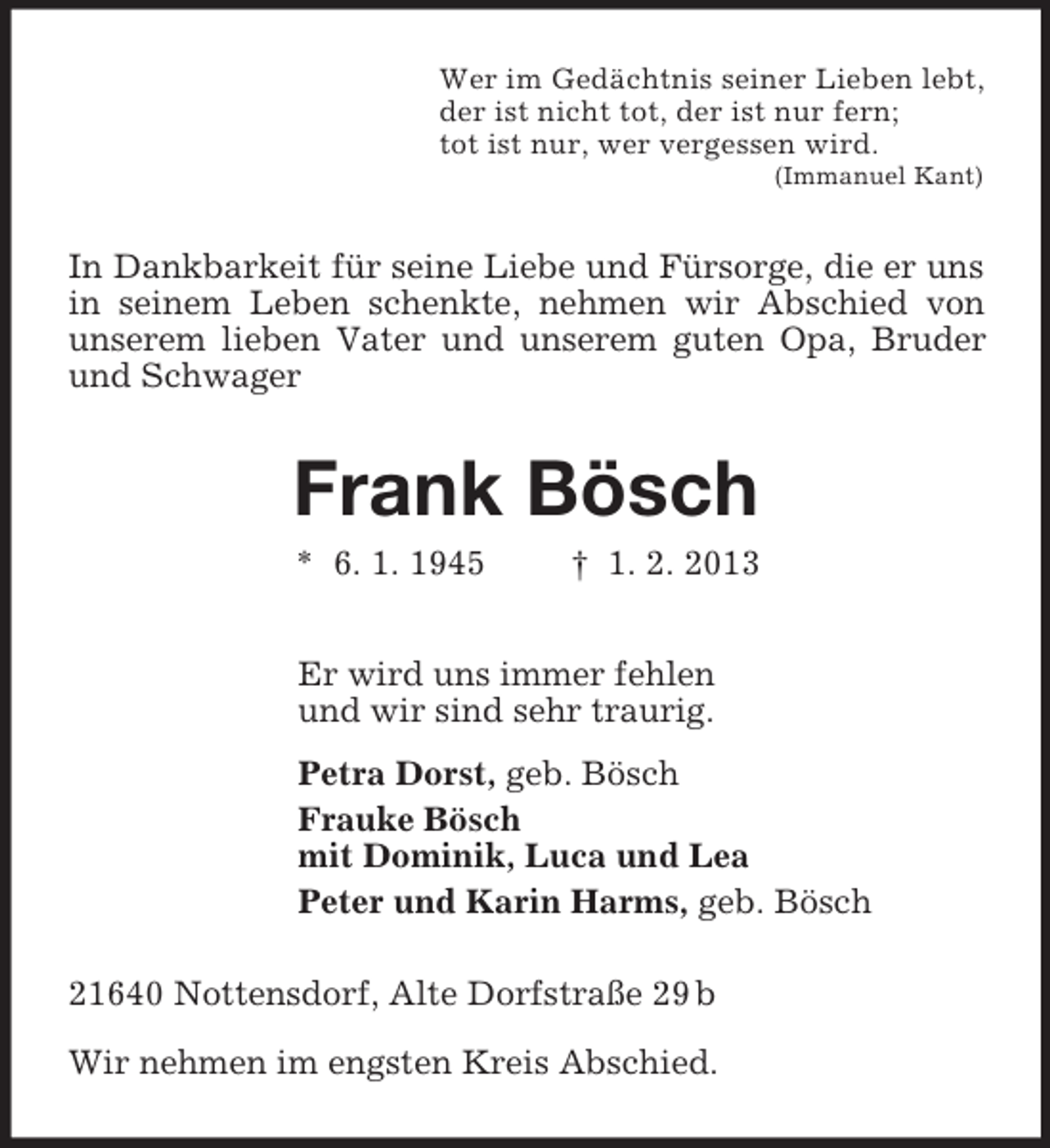 <p>Wer im Gedächtnis seiner Lieben lebt,<br />der ist nicht tot, der ist nur fern;<br />tot ist nur, wer vergessen wird.<br />(Immanuel Kant)<br />In Dankbarkeit für seine Liebe und Fürsorge, die er uns in seinem Leben schenkte, nehmen wir Abschied von unserem lieben Vater und unserem guten Opa, Bruder und Schwager<br />Frank Bösch<br />* 6. 1. 1945 † 1. 2. 2013<br />Er wird uns immer fehlen<br />und wir sind sehr traurig.<br />Petra Dorst, geb. Bösch<br />Frauke Bösch<br />mit Dominik, Luca und Lea<br />Peter und Karin Harms, geb. Bösch<br />21640 Nottensdorf, Alte Dorfstraße 29 b</p><p>Wir nehmen im engsten Kreis Abschied.</p>