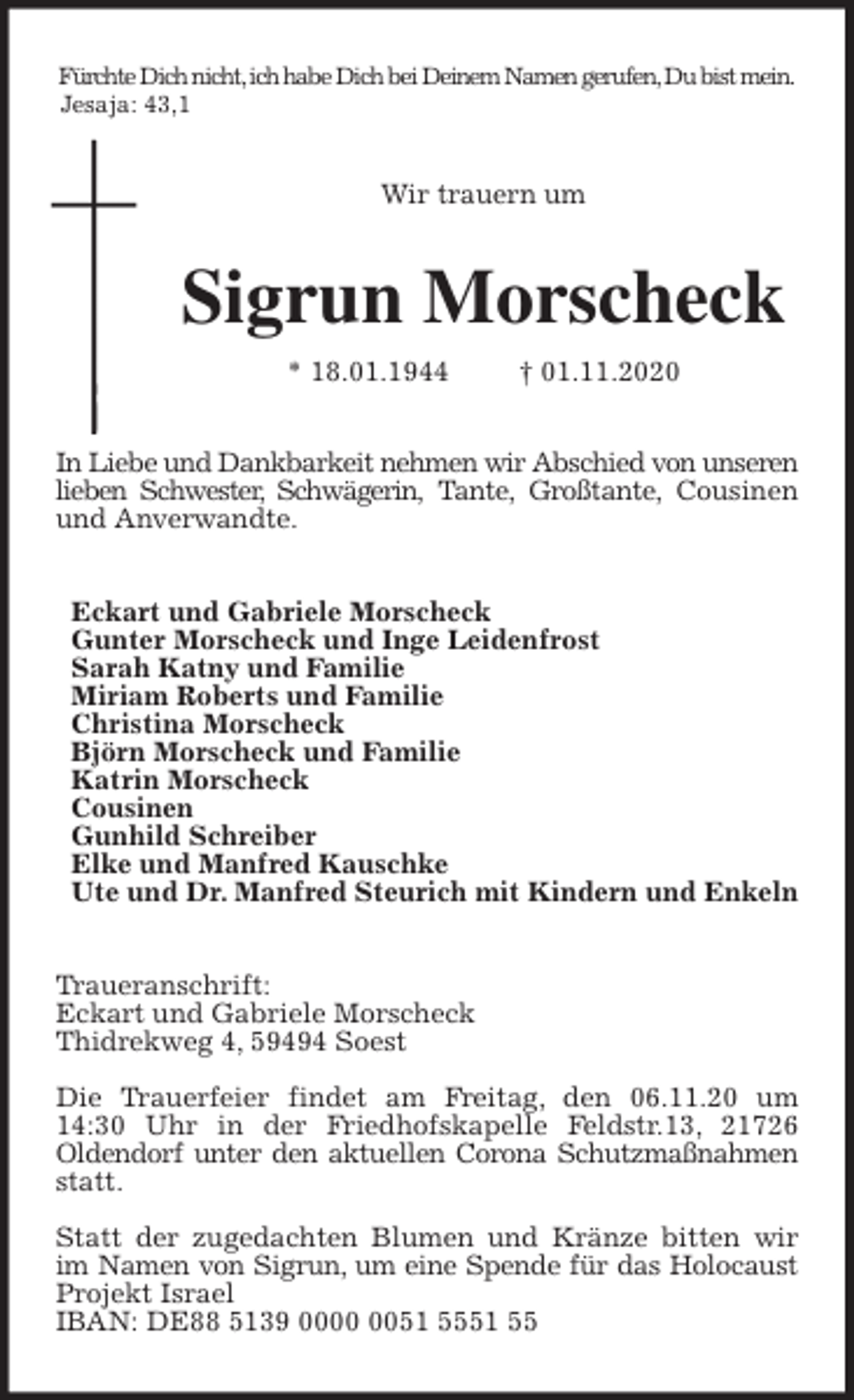 <p>Fürchte Dich nicht, ich habe Dich bei Deinem Namen gerufen, Du bist mein.<br />Jesaja: 43,1<br />Wir trauern um<br />Sigrun Morscheck<br />* 18.01.1944 † 01.11.2020<br />In Liebe und Dankbarkeit nehmen wir Abschied von unseren lieben Schwester, Schwägerin, Tante, Großtante, Cousinen und Anverwandte.<br />Eckart und Gabriele Morscheck<br />Gunter Morscheck und Inge Leidenfrost<br />Sarah Katny und Familie<br />Miriam Roberts und Familie<br />Christina Morscheck<br />Björn Morscheck und Familie<br />Katrin Morscheck<br />Cousinen<br />Gunhild Schreiber<br />Elke und Manfred Kauschke<br />Ute und Dr. Manfred Steurich mit Kindern und Enkeln<br />Traueranschrift:<br />Eckart und Gabriele Morscheck<br />Thidrekweg 4, 59494 Soest</p>
<p>Die Trauerfeier findet am Freitag, den 06.11.20 um 14:30 Uhr in der Friedhofskapelle Feldstr.13, 21726<br />Oldendorf unter den aktuellen Corona Schutzmaßnahmen statt.</p>
<p>Statt der zugedachten Blumen und Kränze bitten wir im Namen von Sigrun, um eine Spende für das Holocaust Projekt Israel<br />IBAN: DE88 5139 0000 0051 5551 55</p>