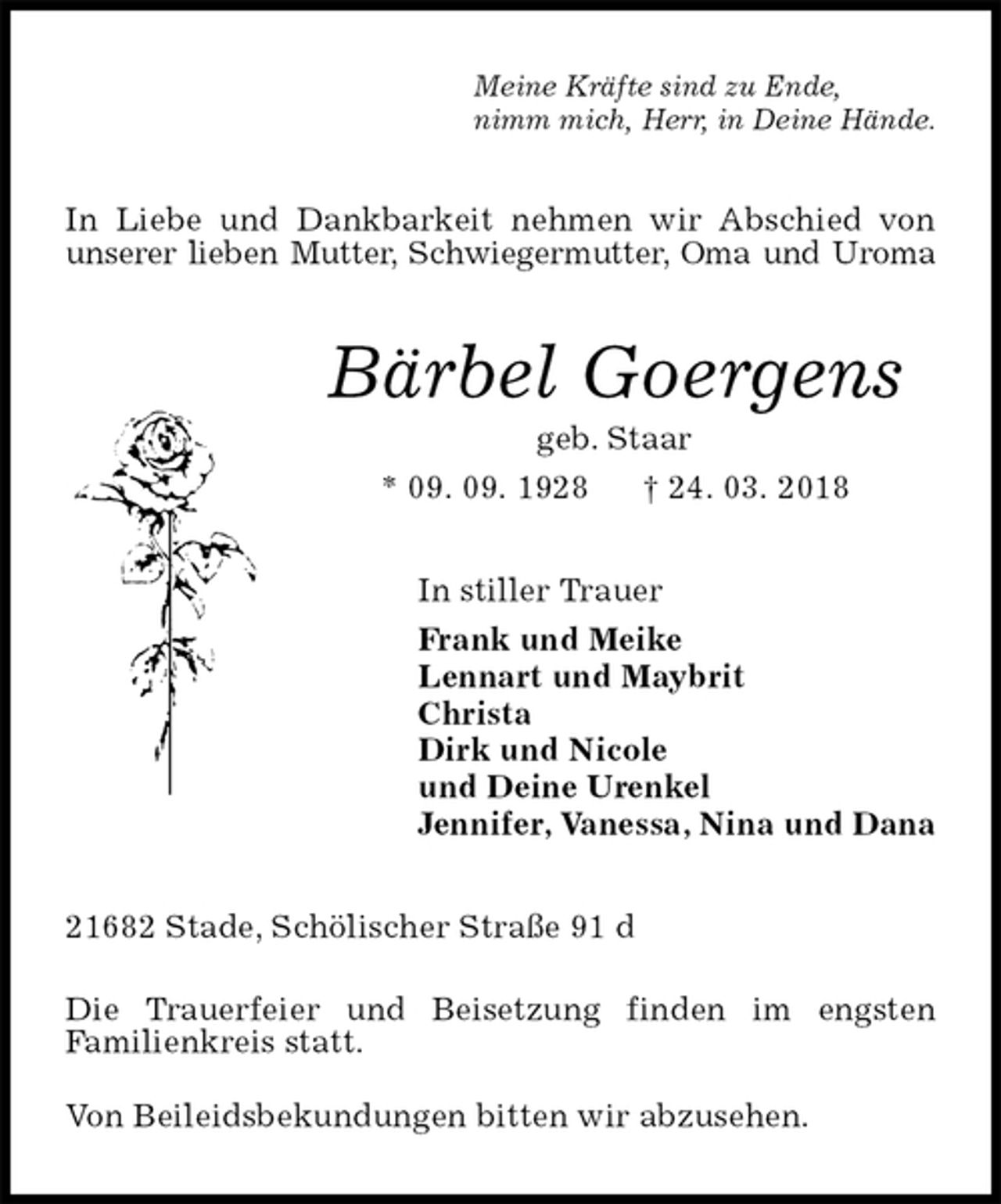 <p>Meine Kräfte sind zu Ende,<br />nimm mich, Herr, in Deine Hände.<br />In Liebe und Dankbarkeit nehmen wir Abschied von unserer lieben Mutter, Schwiegermutter, Oma und Uroma<br />Bärbel Goergens<br />geb. Staar<br />* 09. 09. 1928 † 24. 03. 2018<br />In stiller Trauer<br />Frank und Meike<br />Lennart und Maybrit<br />Christa<br />Dirk und Nicole<br />und Deine Urenkel<br />Jennifer, Vanessa, Nina und Dana<br />21682 Stade, Schölischer Straße 91 d</p><p>Die Trauerfeier und Beisetzung finden im engsten<br />Familienkreis statt.</p><p>Von Beileidsbekundungen bitten wir abzusehen.</p>