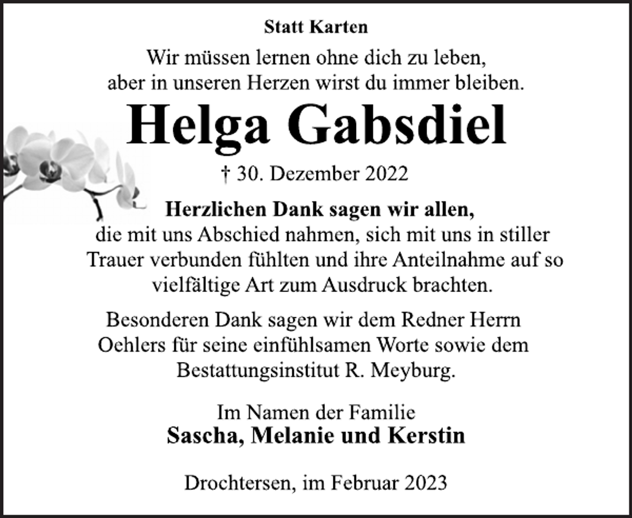 <p>Statt Karten<br />Wir müssen lernen ohne dich zu leben,<br />aber in unseren Herzen wirst du immer bleiben.<br />Helga Gabsdiel<br />† 30. Dezember 2022<br />Herzlichen Dank sagen wir allen,<br />die mit uns Abschied nahmen, sich mit uns in stiller<br />Trauer verbunden fühlten und ihre Anteilnahme auf so<br />vielfältige Art zum Ausdruck brachten.<br />Besonderen Dank sagen wir dem Redner Herrn<br />Oehlers für seine einfühlsamen Worte sowie dem<br />Bestattungsinstitut R. Meyburg.<br />Im Namen der Familie<br />Sascha, Melanie und Kerstin<br />Drochtersen, im Februar 2023</p>