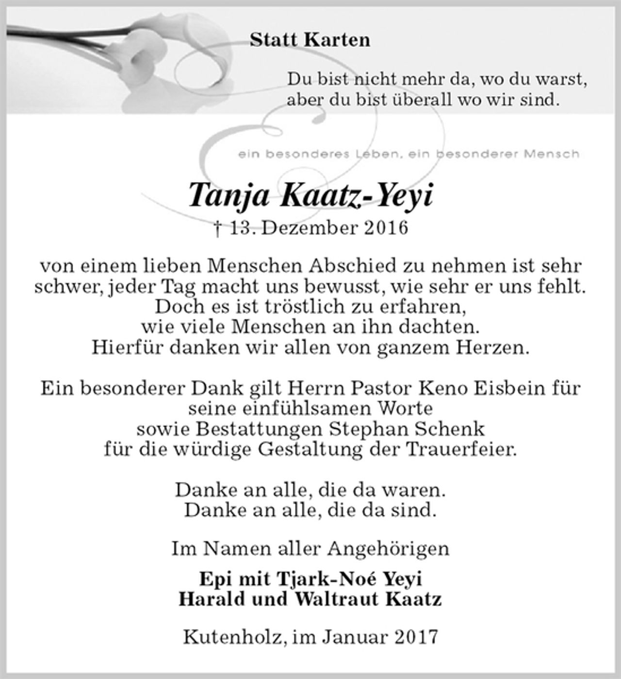 <p>Statt Karten<br />Du bist nicht mehr da, wo du warst,<br />aber du bist überall wo wir sind.<br />Tanja Kaatz-Yeyi<br />† 13. Dezember 2016<br />von einem lieben Menschen Abschied zu nehmen ist sehr<br />schwer, jeder Tag macht uns bewusst, wie sehr er uns fehlt.<br />Doch es ist tröstlich zu erfahren,<br />wie viele Menschen an ihn dachten.<br />Hierfür danken wir allen von ganzem Herzen.</p><p>Ein besonderer Dank gilt Herrn Pastor Keno Eisbein für<br />seine einfühlsamen Worte<br />sowie Bestattungen Stephan Schenk<br />für die würdige Gestaltung der Trauerfeier.</p><p>Danke an alle, die da waren.<br />Danke an alle, die da sind.<br />Im Namen aller Angehörigen<br />Epi mit Tjark-Noé Yeyi<br />Harald und Waltraut Kaatz<br />Kutenholz, im Januar 2017</p>