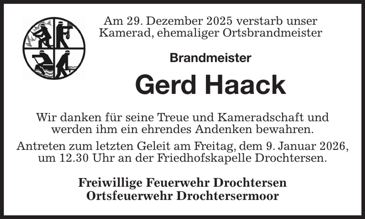 <p>Am 29. Dezember 2025 verstarb unser<br />Kamerad, ehemaliger Ortsbrandmeister<br />Brandmeister<br />Gerd Haack<br />Wir danken für seine Treue und Kameradschaft und<br />werden ihm ein ehrendes Andenken bewahren.<br />Antreten zum letzten Geleit am Freitag, dem 9. Januar 2026,<br />um 12.30 Uhr an der Friedhofskapelle Drochtersen.<br />Freiwillige Feuerwehr Drochtersen<br />Ortsfeuerwehr Drochtersermoor</p>