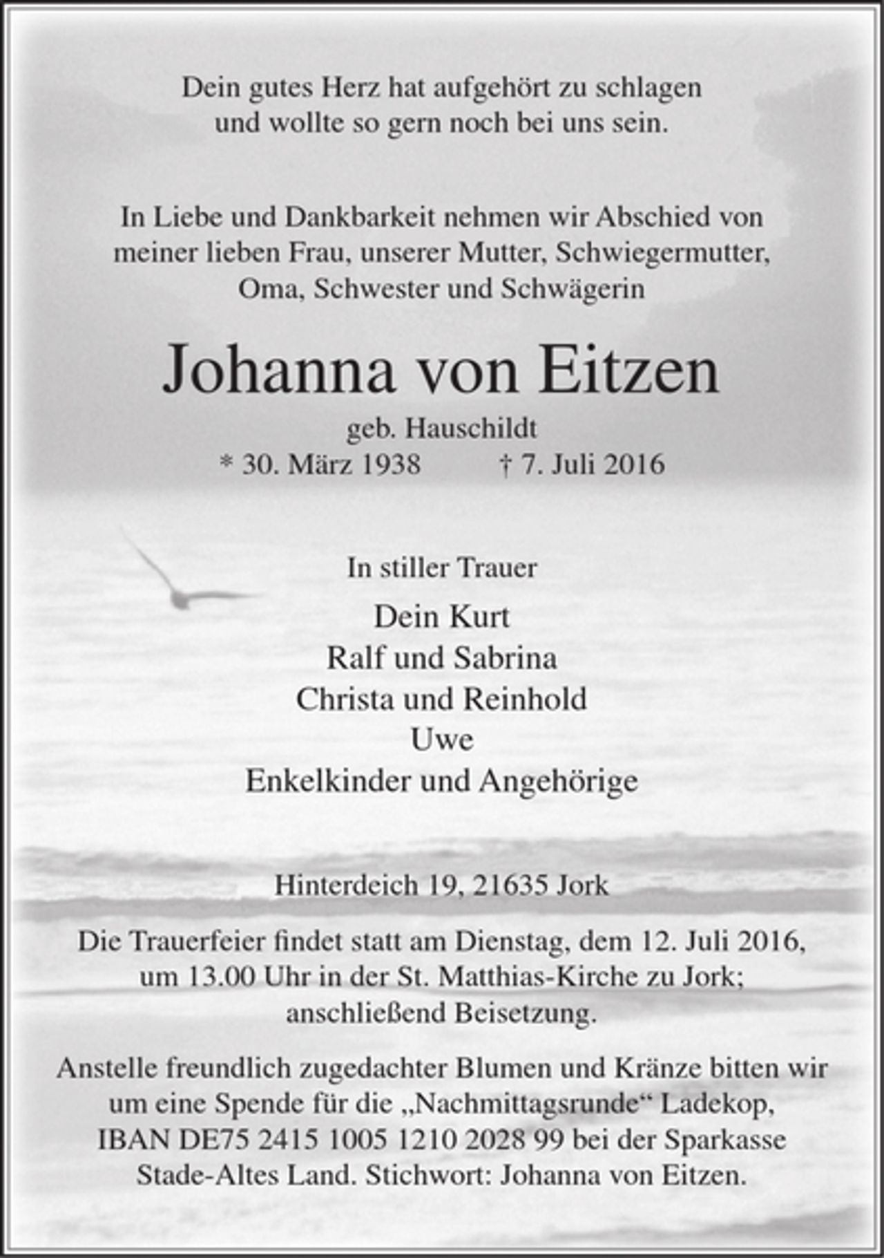 <p>Dein gutes Herz hat aufgehört zu schlagen<br />und wollte so gern noch bei uns sein.<br />In Liebe und Dankbarkeit nehmen wir Abschied von meiner lieben Frau,<br />unserer Mutter, Schwiegermutter, Oma, Schwester und Schwägerin<br />Johanna von Eitzen<br />geb. Hauschildt<br />* 30. März 1938 17. Juli 2016<br />In stiller Trauer<br />Dein Kurt<br />Ralf und Sabrina<br />Christa und Reinhold<br />Uwe<br />Enkelkinder und Angehörige<br />Hinterdeich 19, 21635 Jork<br />Die Trauerfeier findet statt am Dienstag, dem 12. Juli 2016, um 13.00 Uhr<br />in der St. Matthias-Kirche zu Jork; anschließend Beisetzung.<br />Anstelle freundlich zugedachter Blumen und Kränze bitten wir um eine Spende<br />für die "Nachmittagsrunde" Ladekop, IBAN DE75 2415 1005 1210 2028 99<br />bei der Sparkasse Stade-Altes Land. Stichworl: Johanna von Eitzen.</p>