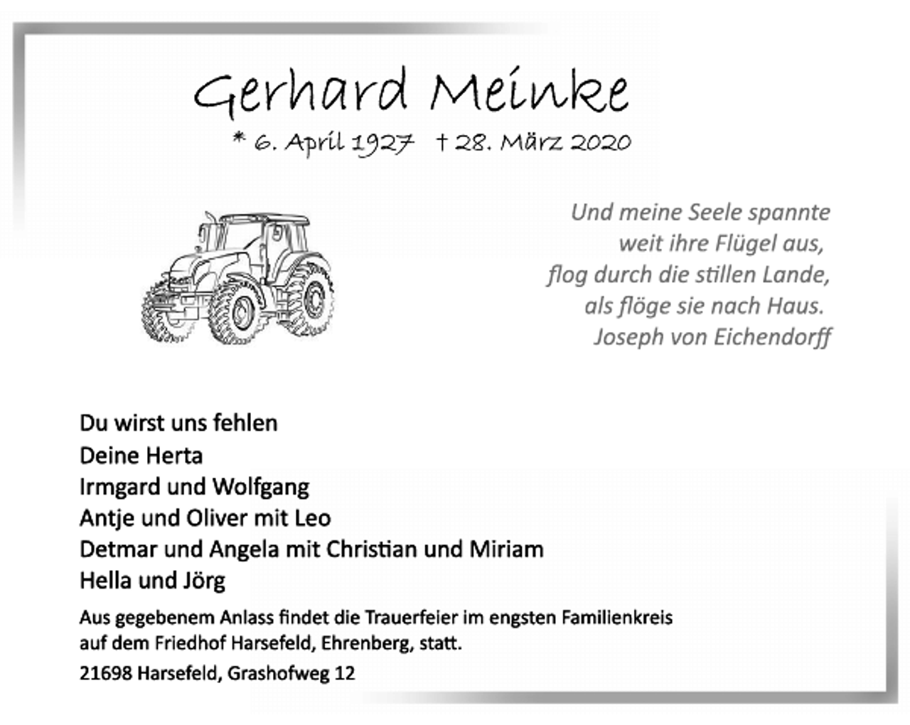 <p>Gerhard Meinke<br />* 6. April 1927 † 28. März 2020<br />Und meine Seele spannte<br />weit ihre Flügel aus,<br />flog durch die stillen Lande,<br />als flöge sie nach Haus.<br />Joseph von Eichendorff<br />Du wirst uns fehlen<br />Deine Herta<br />Irmgard und Wolfgang<br />Antje und Oliver mit Leo<br />Detmar und Angela mit Christian und Miriam<br />Hella und Jörg<br />Aus gegebenem Anlass findet die Trauerfeier im engsten Familienkreis auf dem Friedhof Harsefeld, Ehrenberg, statt.<br />21698 Harsefeld, Grashofweg 12</p>