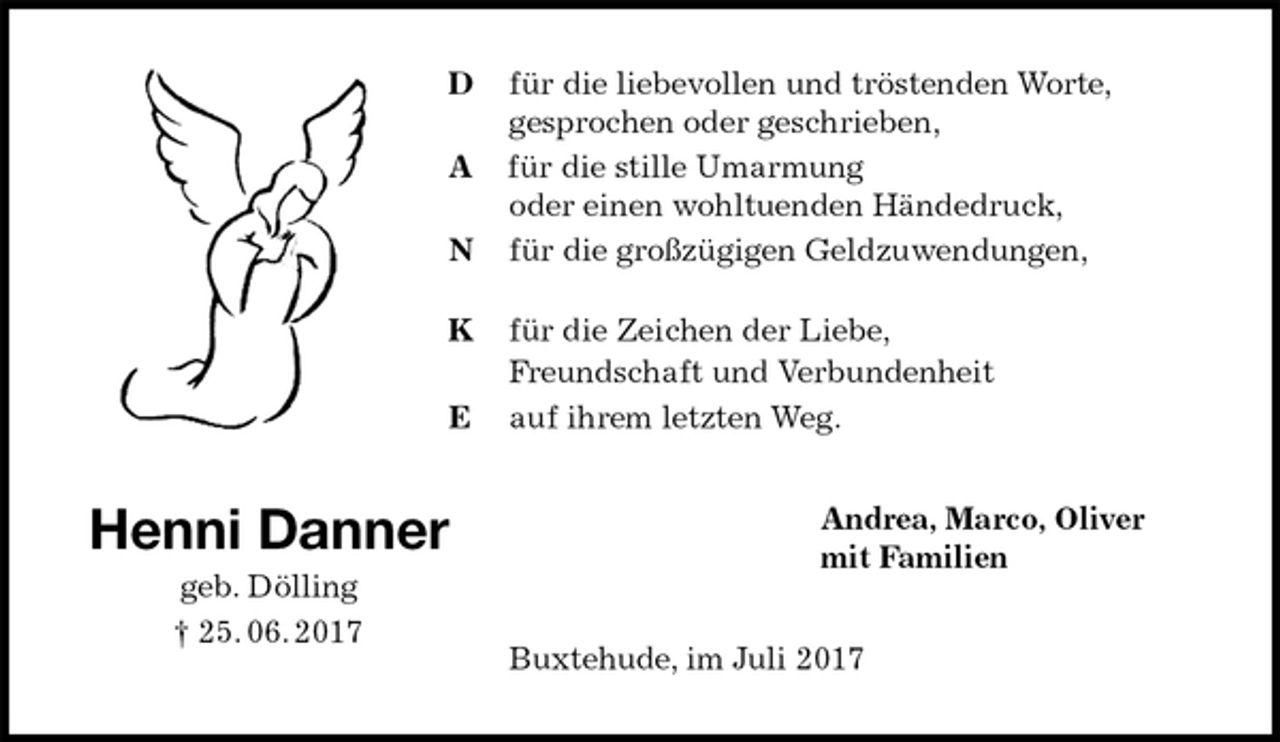 <p>D für die liebevollen und tröstenden Worte,<br />gesprochen oder geschrieben,<br />A für die stille Umarmung<br />oder einen wohltuenden Händedruck,<br />N für die großzügigen Geldzuwendungen,</p>
<p>K für die Zeichen der Liebe,<br />Freundschaft und Verbundenheit<br />E auf ihrem letzten Weg.<br />Andrea, Marco, Oliver<br />mit Familien<br />Buxtehude, im Juli 2017<br />Henni Danner<br />geb. Dölling<br />† 25. 06. 2017</p>