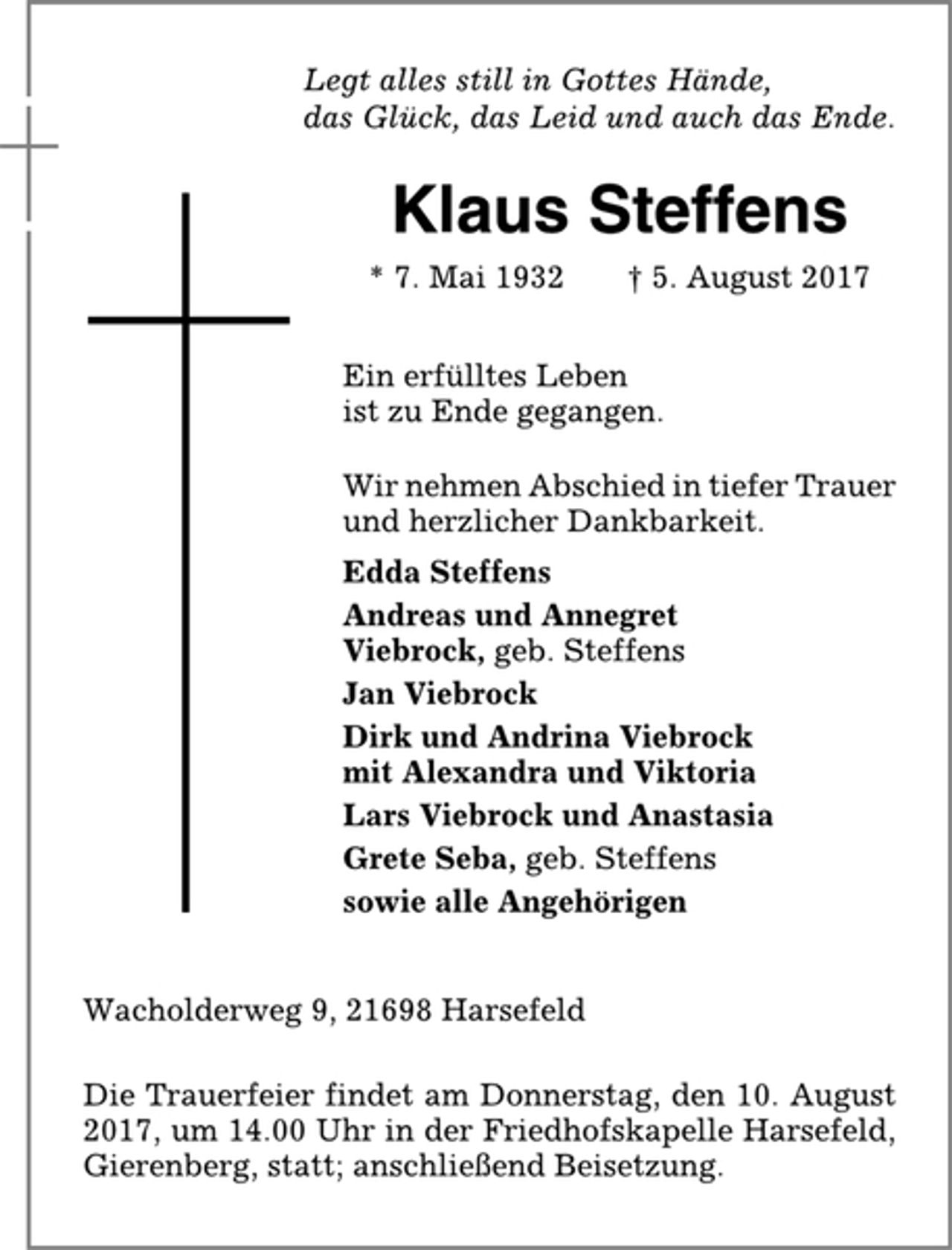 <p>Legt alles still in Gottes Hände,<br />das Glück, das Leid und auch das Ende.<br />Klaus Steffens<br />* 7. Mai 1932 † 5. August 2017<br />Ein erfülltes Leben<br />ist zu Ende gegangen.<br />Wir nehmen Abschied in tiefer Trauer<br />und herzlicher Dankbarkeit.<br />Edda Steffens<br />Andreas und Annegret<br />Viebrock, geb. Steffens<br />Jan Viebrock<br />Dirk und Andrina Viebrock<br />mit Alexandra und Viktoria<br />Lars Viebrock und Anastasia<br />Grete Seba, geb. Steffens<br />sowie alle Angehörigen<br />Wacholderweg 9, 21698 Harsefeld<br />Die Trauerfeier findet am Donnerstag, den 10. August<br />2017, um 14.00 Uhr in der Friedhofskapelle Harsefeld,<br />Gierenberg, statt; anschließend Beisetzung.</p>