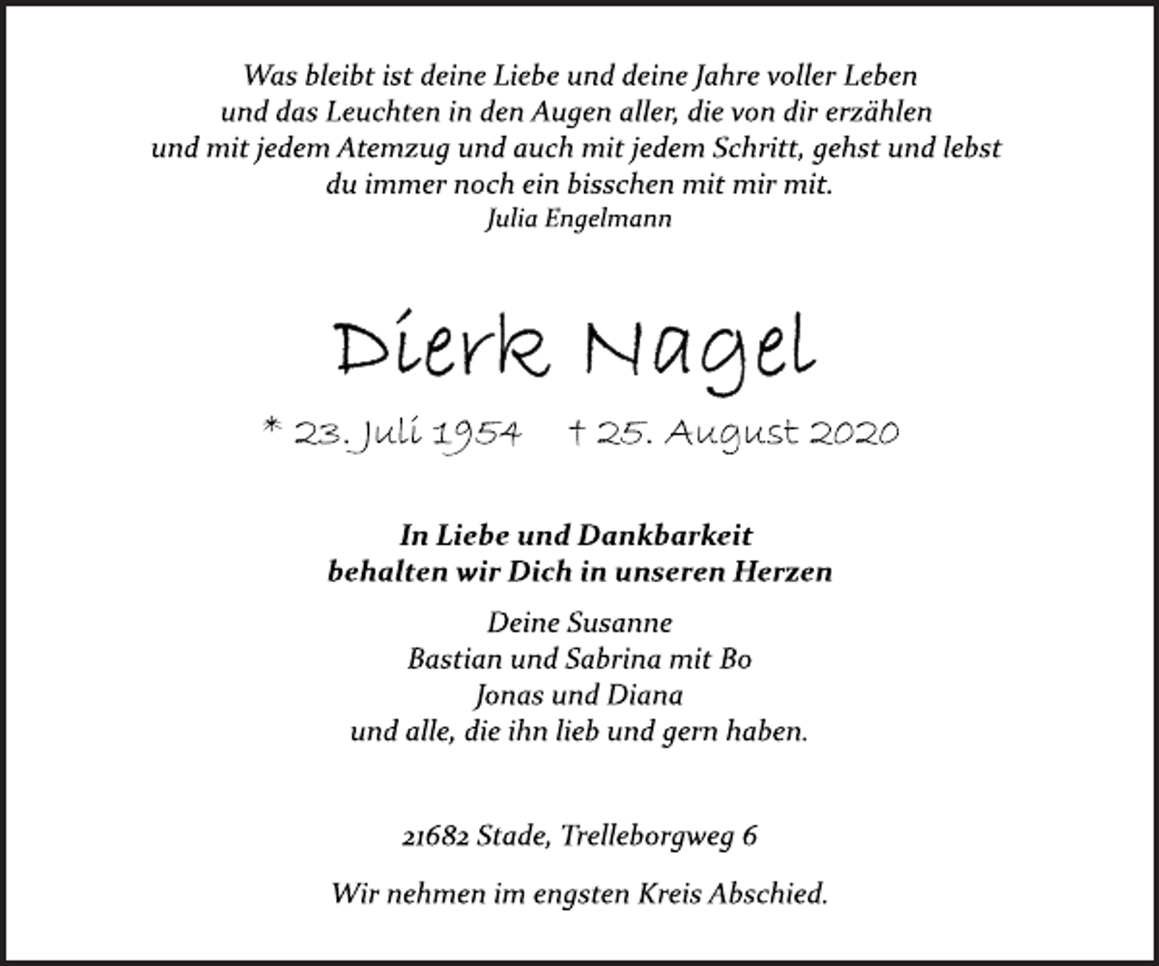 <p>Was bleibt ist deine Liebe und deine Jahre voller Leben<br />und das Leuchten in den Augen aller, die von dir erzählen<br />und mit jedem Atemzug und auch mit jedem Schritt, gehst und lebst<br />du immer noch ein bisschen mit mir mit.<br />Julia Engelmann<br />Dierk Nagel<br />* 23. Juli 1954 † 25. August 2020<br />In Liebe und Dankbarkeit<br />behalten wir Dich in unseren Herzen<br />Deine Susanne<br />Bastian und Sabrina mit Bo<br />Jonas und Diana<br />und alle, die ihn lieb und gern haben.<br />21682 Stade, Trelleborgweg 6<br />Wir nehmen im engsten Kreis Abschied.</p>