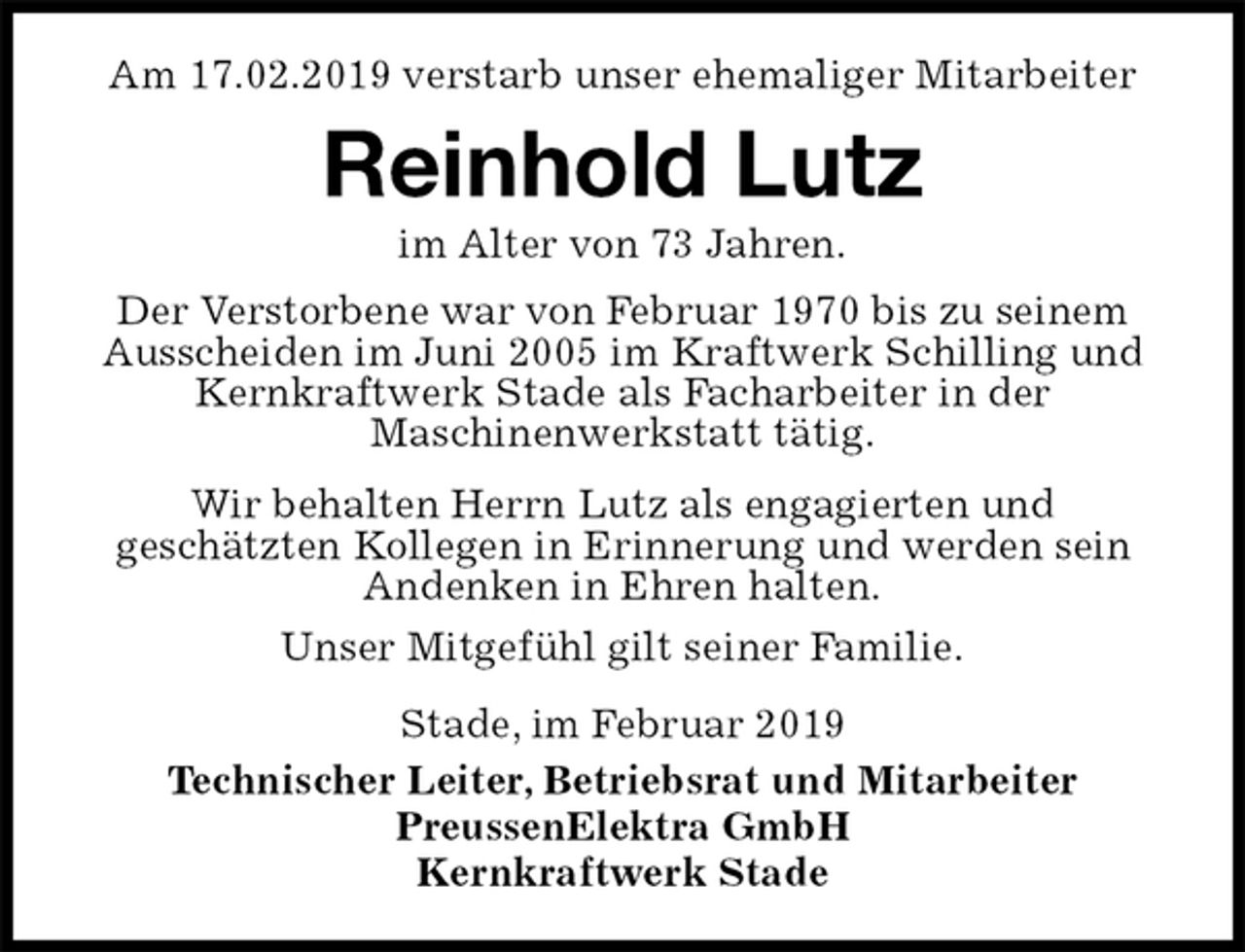 <p>Am 17.02.2019 verstarb unser ehemaliger Mitarbeiter<br />Reinhold Lutz<br />im Alter von 73 Jahren.<br />Stade, im Februar 2019<br />Technischer Leiter, Betriebsrat und Mitarbeiter<br />PreussenElektra GmbH<br />Kernkraftwerk Stade<br />Der Verstorbene war von Februar 1970 bis zu seinem Ausscheiden im Juni 2005 im Kraftwerk Schilling und Kernkraftwerk Stade als Facharbeiter in der<br />Maschinenwerkstatt tätig.<br />Wir behalten Herrn Lutz als engagierten und<br />geschätzten Kollegen in Erinnerung und werden sein<br />Andenken in Ehren halten.<br />Unser Mitgefühl gilt seiner Familie.</p>