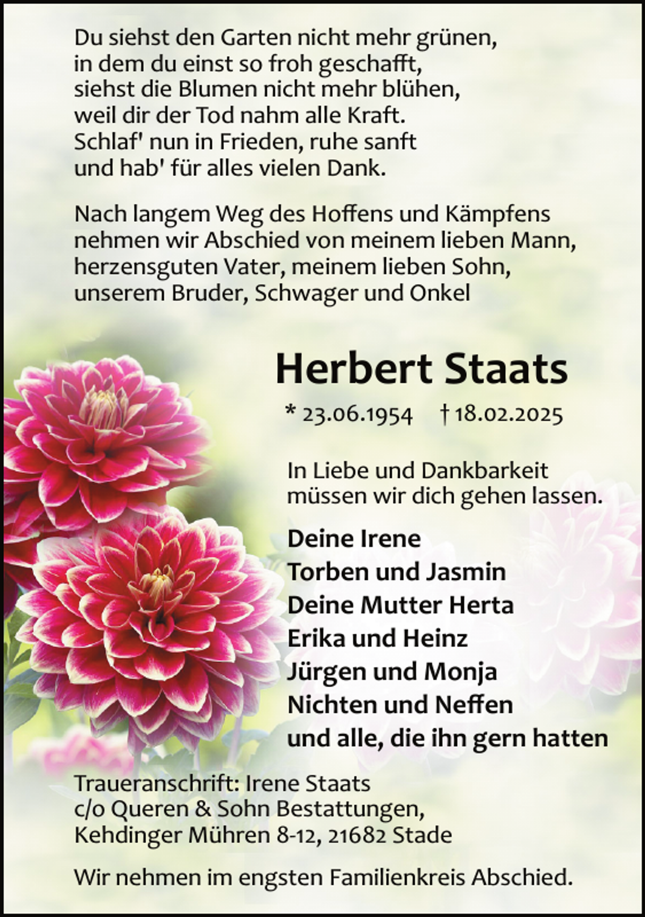 <p>Du siehst den Garten nicht mehr grünen,<br />in dem du einst so froh geschaﬀt,<br />siehst die Blumen nicht mehr blühen,<br />weil dir der Tod nahm alle Kraft.<br />Schlaf' nun in Frieden, ruhe sanft<br />und hab' für alles vielen Dank.<br />Nach langem Weg des Hoﬀens und Kämpfens<br />nehmen wir Abschied von meinem lieben Mann,<br />herzensguten Vater, meinem lieben Sohn,<br />unserem Bruder, Schwager und Onkel</p><p>Herbert Staats<br />* 23.06.1954</p><p>† 18.02.2025</p><p>In Liebe und Dankbarkeit<br />müssen wir dich gehen lassen.</p><p>Deine Irene<br />Torben und Jasmin<br />Deine Mutter Herta<br />Erika und Heinz<br />Jürgen und Monja<br />Nichten und Neﬀen<br />und alle, die ihn gern hatten<br />Traueranschrift: Irene Staats<br />c/o Queren &amp; Sohn Bestattungen,<br />Kehdinger Mühren 8­12, 21682 Stade<br />Wir nehmen im engsten Familienkreis Abschied.</p>