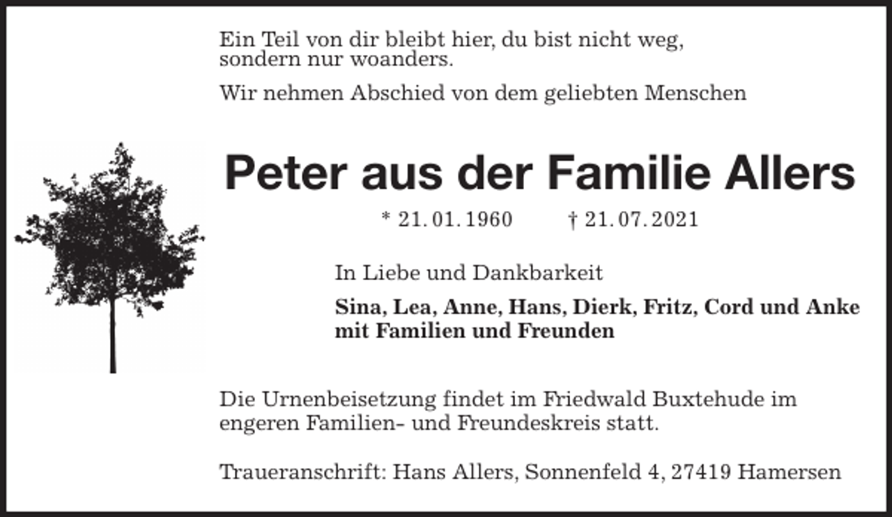 <p>Ein Teil von dir bleibt hier, du bist nicht weg,<br />sondern nur woanders.<br />Wir nehmen Abschied von dem geliebten Menschen</p>
<p>Peter aus der Familie Allers<br />* 21. 01. 1960 † 21. 07. 2021<br />In Liebe und Dankbarkeit<br />Sina, Lea, Anne, Hans, Dierk, Fritz, Cord und Anke<br />mit Familien und Freunden</p>
<p>Die Urnenbeisetzung findet im Friedwald Buxtehude im<br />engeren Familien- und Freundeskreis statt.</p>
<p>Traueranschrift: Hans Allers, Sonnenfeld 4, 27419 Hamersen</p>