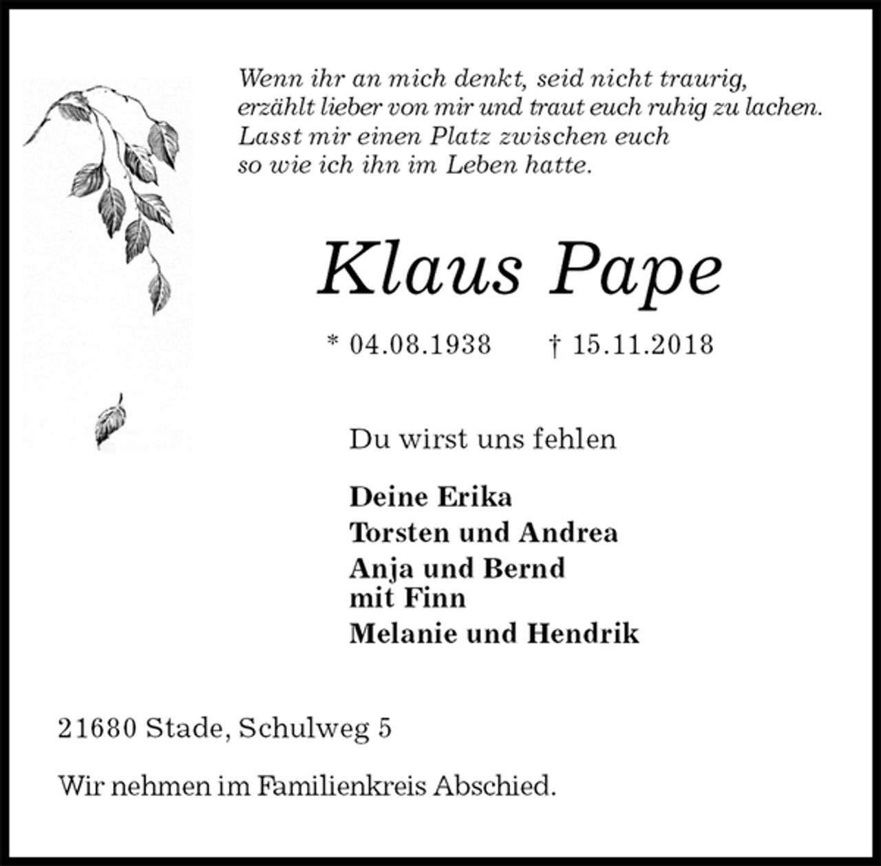 <p>Wenn ihr an mich denkt, seid nicht traurig,<br />erzählt lieber von mir und traut euch ruhig zu lachen.<br />Lasst mir einen Platz zwischen euch<br />so wie ich ihn im Leben hatte.<br />Klaus Pape<br />* 04.08.1938 † 15.11.2018<br />Du wirst uns fehlen</p><p>Deine Erika<br />Torsten und Andrea<br />Anja und Bernd<br />mit Finn<br />Melanie und Hendrik<br />21680 Stade, Schulweg 5</p><p>Wir nehmen im Familienkreis Abschied.</p>