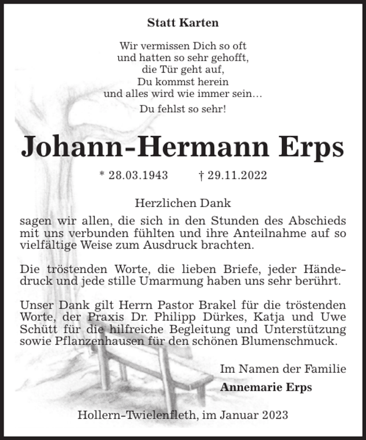 <p>Statt Karten<br />Wir vermissen Dich so oft<br />und hatten so sehr gehofft,<br />die Tür geht auf,<br />Du kommst herein<br />und alles wird wie immer sein…<br />Du fehlst so sehr!<br />Johann-Hermann Erps<br />* 28.03.1943 † 29.11.2022<br />Herzlichen Dank<br />sagen wir allen, die sich in den Stunden des Abschieds mit uns verbunden fühlten und ihre Anteilnahme auf so vielfältige Weise zum Ausdruck brachten.</p><p>Die tröstenden Worte, die lieben Briefe, jeder Händedruck und jede stille Umarmung haben uns sehr berührt.</p><p>Unser Dank gilt Herrn Pastor Brakel für die tröstenden Worte, der Praxis Dr. Philipp Dürkes, Katja und Uwe Schütt für die hilfreiche Begleitung und Unterstützung sowie Pflanzenhausen für den schönen Blumenschmuck.<br />Im Namen der Familie<br />Annemarie Erps<br />Hollern-Twielenfleth, im Januar 2023</p>