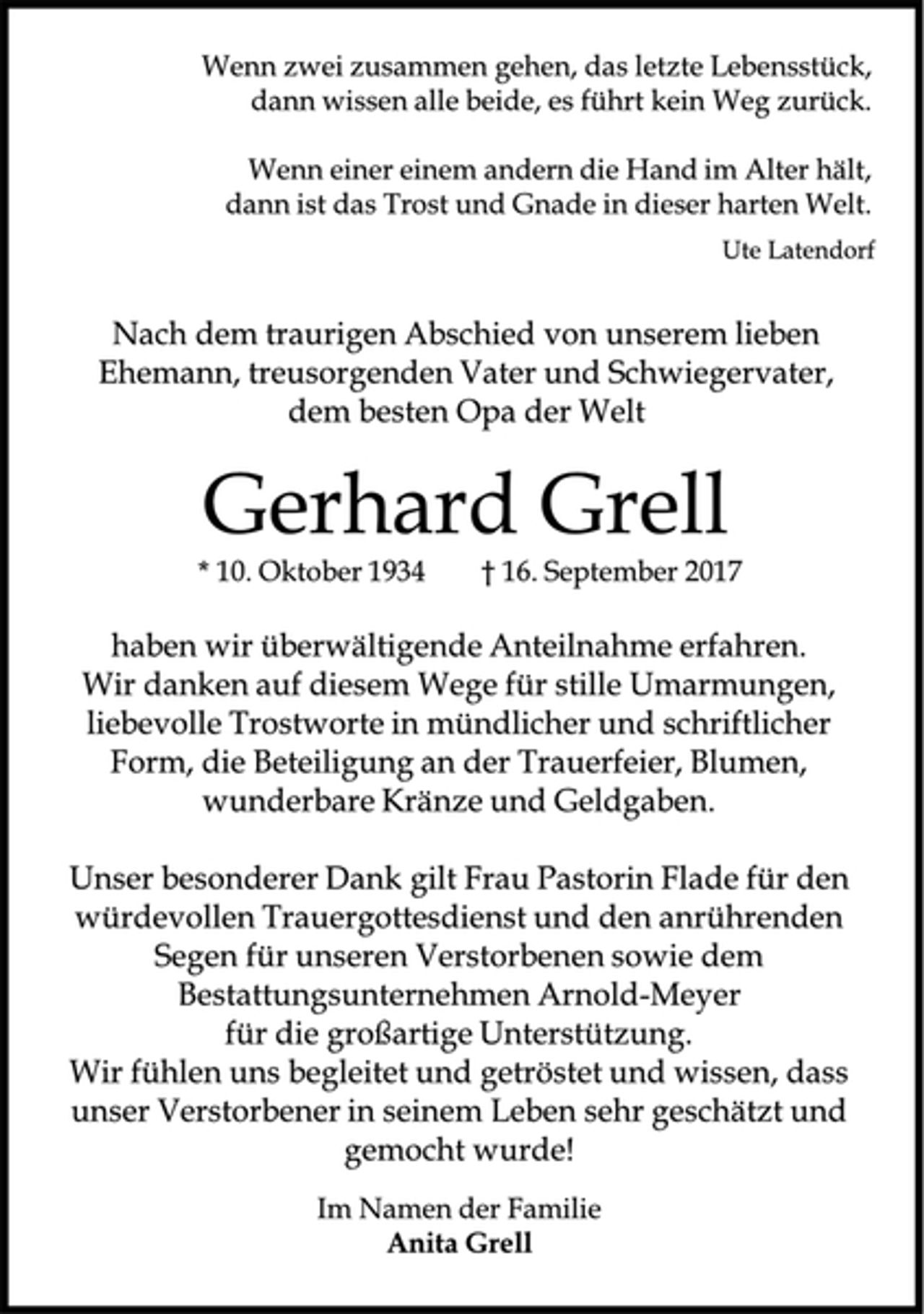 <p>Wenn zwei zusammen gehen, das letzte Lebensstück,</p><p>dann wissen alle beide, es führt kein Weg zurück.</p><p>Wenn einer einem andern die Hand im Alter hält,</p><p>dann ist das Trost und Gnade in dieser harten Welt.</p><p>Ute Latendorf</p><p>Nach dem traurigen Abschied von unserem lieben<br />Ehemann, treusorgenden Vater und Schwiegervater,<br />dem besten Opa der Welt</p><p>Gerhard Grell</p><p>* 10. Oktober 1934 † 16. September 2017</p><p>haben wir überwältigende Anteilnahme erfahren.<br />Wir danken auf diesem Wege für stille Umarmungen,<br />liebevolle Trostworte in mündlicher und schriftlicher<br />Form, die Beteiligung an der Trauerfeier, Blumen,<br />wunderbare Kränze und Geldgaben.</p><p>Unser besonderer Dank gilt Frau Pastorin Flade für den<br />würdevollen Trauergottesdienst und den anrührenden<br />Segen für unseren Verstorbenen sowie dem<br />Bestattungsunternehmen Arnold-Meyer<br />für die großartige Unterstützung.</p><p>Wir fühlen uns begleitet und getröstet und wissen, dass<br />unser Verstorbener in seinem Leben sehr geschätzt und<br />gemocht wurde!</p><p>Im Namen der Familie</p><p>Anita Grell</p>