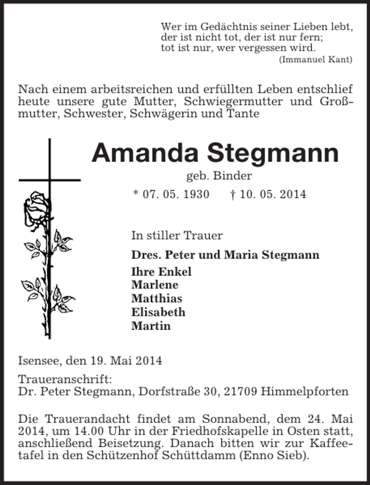 <p>Wer im Gedächtnis seiner Lieben lebt,<br />der ist nicht tot, der ist nur fern;<br />tot ist nur, wer vergessen wird.<br />(Immanuel Kant)<br />Nach einem arbeitsreichen und erfüllten Leben entschlief heute unsere gute Mutter, Schwiegermutter und Groß-mutter, Schwester, Schwägerin und Tante<br />Amanda Stegmann<br />geb. Binder<br />* 07. 05. 1930 † 10. 05. 2014<br />In stiller Trauer<br />Dres. Peter und Maria Stegmann<br />Ihre Enkel<br />Marlene<br />Matthias<br />Elisabeth<br />Martin<br />Isensee, den 19. Mai 2014<br />Traueranschrift:<br />Dr. Peter Stegmann, Dorfstraße 30, 21709 Himmelpforten<br />Die Trauerandacht findet am Sonnabend, dem 24. Mai 2014, um 14.00 Uhr in der Friedhofskapelle in Osten statt, anschließend Beisetzung. Danach bitten wir zur Kaffee-tafel in den Schützenhof Schüttdamm (Enno Sieb).</p>
