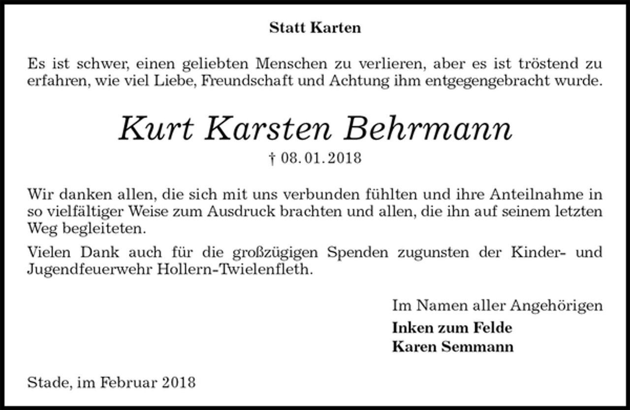 <p>Statt Karten<br />Es ist schwer, einen geliebten Menschen zu verlieren, aber es ist tröstend zu<br />erfahren, wie viel Liebe, Freundschaft und Achtung ihm entgegengebracht wurde.<br />Kurt Karsten Behrmann<br />† 08. 01. 2018<br />Wir danken allen, die sich mit uns verbunden fühlten und ihre Anteilnahme in so vielfältiger Weise zum Ausdruck brachten und allen, die ihn auf seinem letzten<br />Weg begleiteten.<br />Vielen Dank auch für die großzügigen Spenden zugunsten der Kinder- und<br />Jugendfeuerwehr Hollern-Twielenfleth.<br />Im Namen aller Angehörigen<br />Inken zum Felde<br />Karen Semmann<br />Stade, im Februar 2018</p>