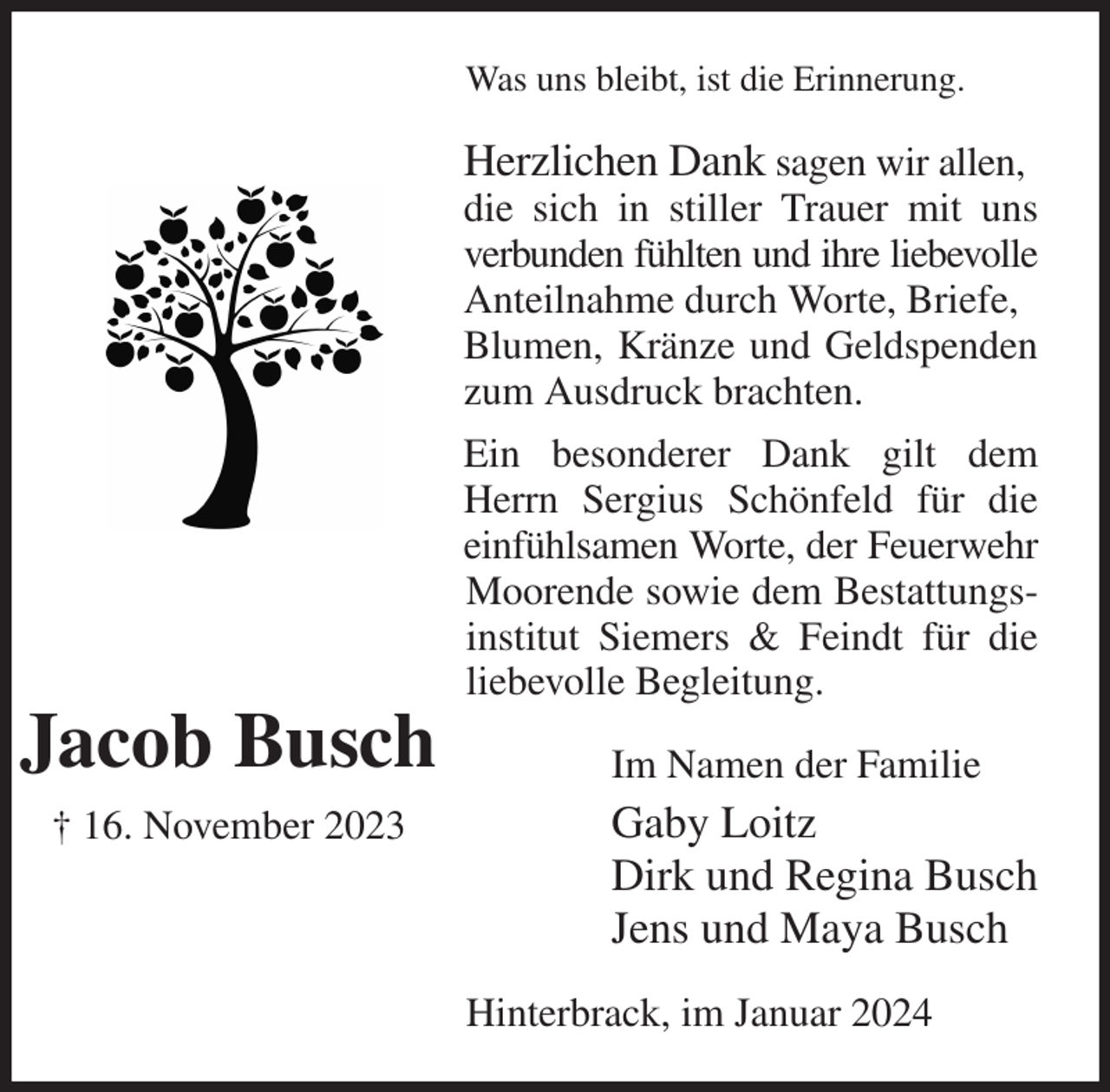 <p>Was uns bleibt, ist die Erinnerung.<br />Herzlichen Dank sagen wir allen,<br />die sich in stiller Trauer mit uns verbunden fühlten und ihre liebevolle<br />Anteilnahme durch Worte, Briefe,<br />Blumen, Kränze und Geldspenden zum Ausdruck brachten.<br />Ein besonderer Dank gilt dem Herrn Sergius Schönfeld für die einfühlsamen Worte, der Feuerwehr Moorende sowie dem Bestattungsinstitut Siemers &amp; Feindt für die liebevolle Begleitung.<br />Im Namen der Familie<br />Gaby Loitz<br />Dirk und Regina Busch<br />Jens und Maya Busch<br />Hinterbrack, im Januar 2024</p><p>Jacob Busch<br />† 16. November 2023</p>