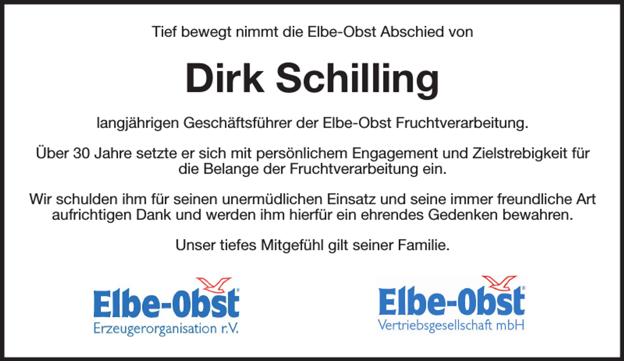 <p>Tief bewegt nimmt die Elbe-Obst Abschied von</p><p>Dirk Schilling</p><p>langjährigen Geschäftsführer der Elbe-Obst Fruchtverarbeitung.</p><p>Über 30 Jahre setzte er sich mit persönlichem Engagement und Zielstrebigkeit für die Belange der Fruchtverarbeitung ein.</p><p>Wir schulden ihm für seinen unermüdlichen Einsatz und seine immer freundliche Art aufrichtigen Dank und werden ihm hierfür ein ehrendes Gedenken bewahren.</p><p>Unser tiefes Mitgefühl gilt seiner Familie.</p>