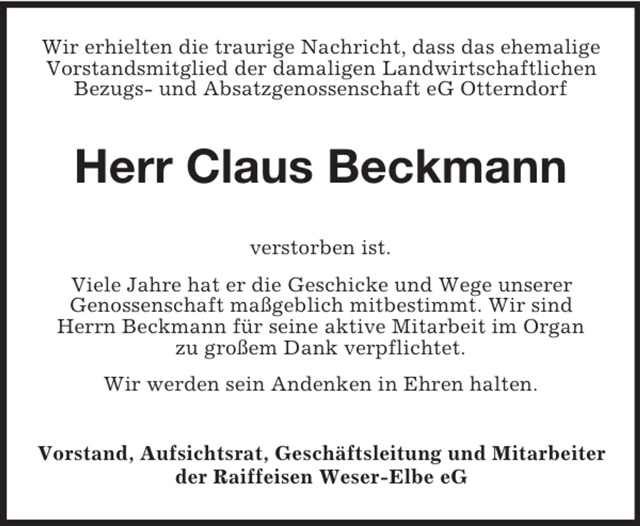<p>Wir erhielten die traurige Nachricht, dass das ehemalige Vorstandsmitglied der damaligen Landwirtschaftlichen Bezugs- und Absatzgenossenschaft eG Otterndorf<br />Herr Claus Beckmann<br />verstorben ist.<br />Viele Jahre hat er die Geschicke und Wege unserer<br />Genossenschaft maßgeblich mitbestimmt. Wir sind<br />Herrn Beckmann für seine aktive Mitarbeit im Organ<br />zu großem Dank verpflichtet.<br />Wir werden sein Andenken in Ehren halten.<br />Vorstand, Aufsichtsrat, Geschäftsleitung und Mitarbeiter der Raiffeisen Weser-Elbe eG</p>