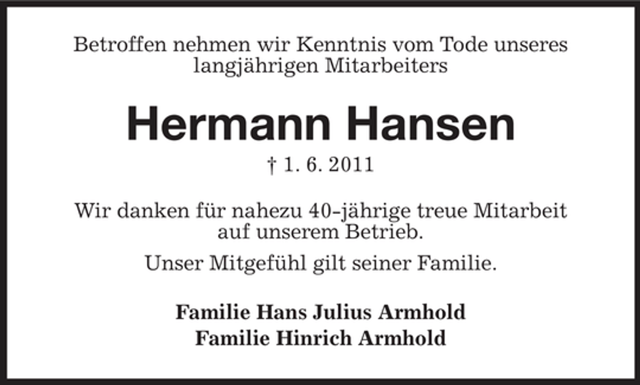 <p>Betroffen nehmen wir Kenntnis vom Tode unseres langjährigen Mitarbeiters</p><p>Hermann Hansen<br />† 1. 6. 2011 Wir danken für nahezu 40-jährige treue Mitarbeit auf unserem Betrieb. Unser Mitgefühl gilt seiner Familie. Familie Hans Julius Armhold Familie Hinrich Armhold</p>