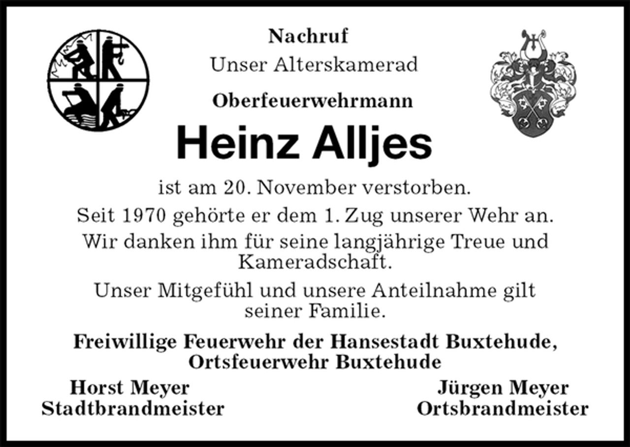 <p>Nachruf<br />Unser Alterskamerad<br />Oberfeuerwehrmann<br />Heinz Alljes<br />ist am 20. November verstorben.<br />Seit 1970 gehörte er dem 1. Zug unserer Wehr an.<br />Wir danken ihm für seine langjährige Treue und<br />Kameradschaft.<br />Unser Mitgefühl und unsere Anteilnahme gilt<br />seiner Familie.<br />Freiwillige Feuerwehr der Hansestadt Buxtehude,<br />Ortsfeuerwehr Buxtehude<br />Horst Meyer Jürgen Meyer<br />Stadtbrandmeister Ortsbrandmeister</p>
