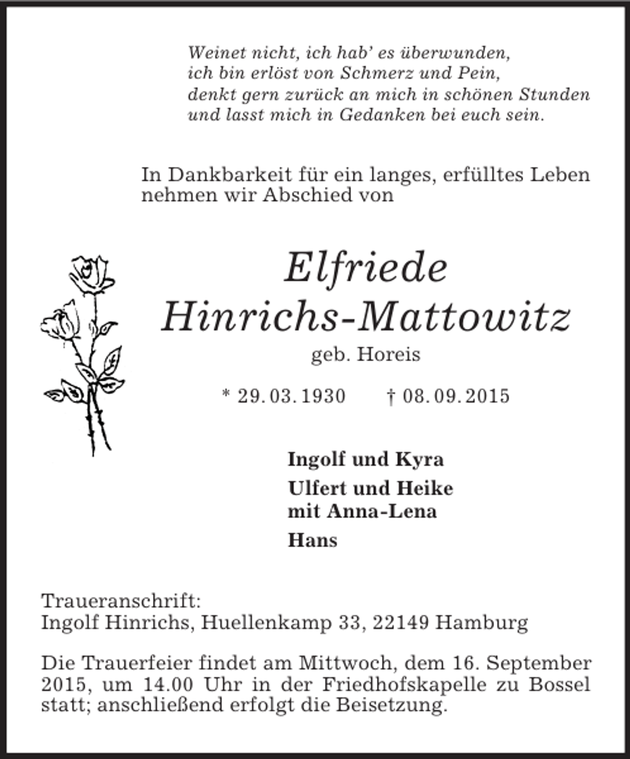 <p>Weinet nicht, ich hab’ es überwunden,<br />ich bin erlöst von Schmerz und Pein,<br />denkt gern zurück an mich in schönen Stunden<br />und lasst mich in Gedanken bei euch sein.<br />In Dankbarkeit für ein langes, erfülltes Leben nehmen wir Abschied von<br />Elfriede<br />Hinrichs-Mattowitz<br />geb. Horeis<br />* 29. 03. 1930 † 08. 09. 2015<br />Ingolf und Kyra<br />Ulfert und Heike<br />mit Anna-Lena<br />Hans<br />Traueranschrift:<br />Ingolf Hinrichs, Huellenkamp 33, 22149 Hamburg</p><p>Die Trauerfeier findet am Mittwoch, dem 16. September 2015, um 14.00 Uhr in der Friedhofskapelle zu Bossel statt; anschließend erfolgt die Beisetzung.</p>