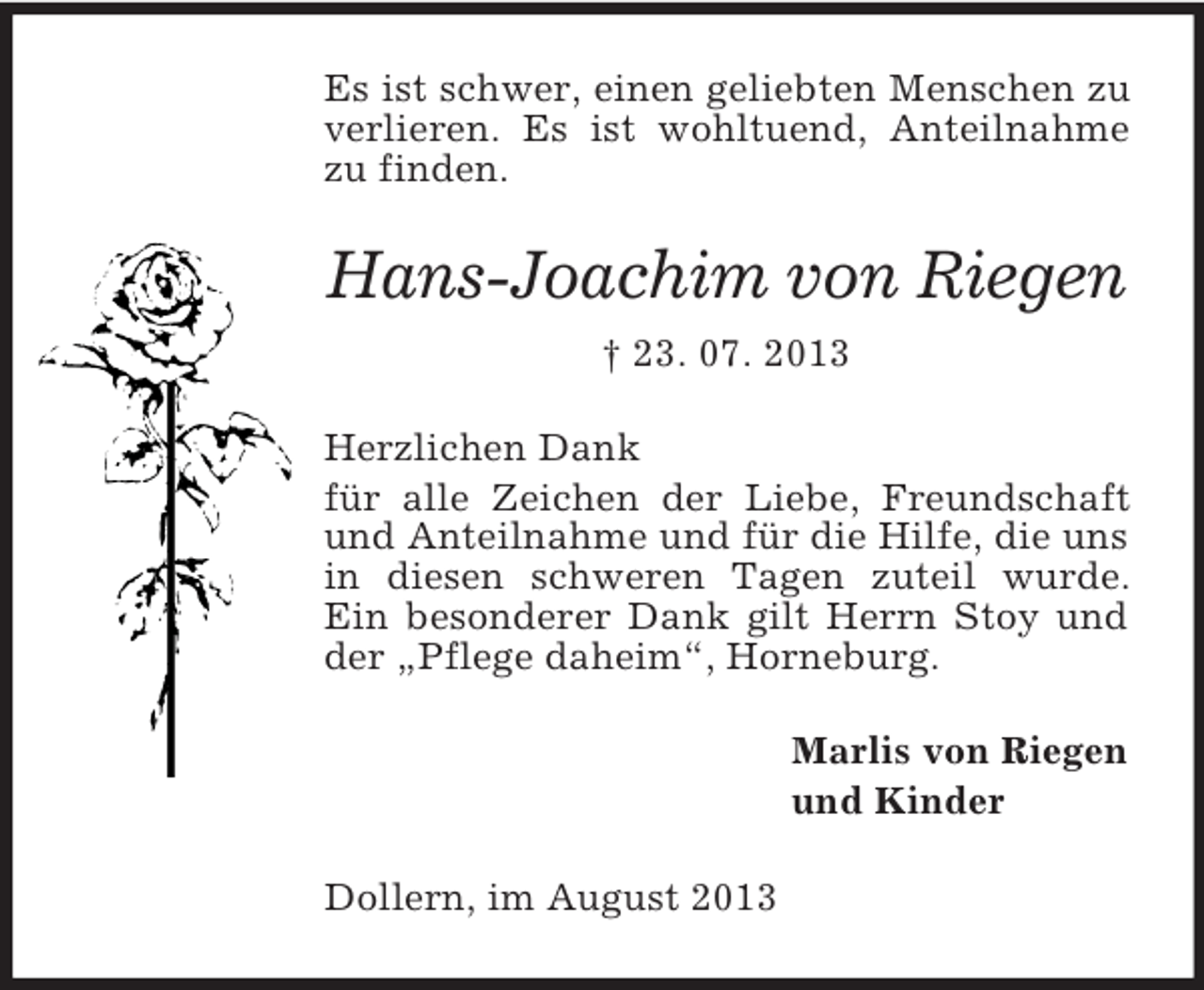 <p>Es ist schwer, einen geliebten Menschen zu<br />verlieren. Es ist wohltuend, Anteilnahme<br />zu finden.</p><p>Hans-Joachim von Riegen<br />† 23. 07. 2013<br />Herzlichen Dank<br />für alle Zeichen der Liebe, Freundschaft<br />und Anteilnahme und für die Hilfe, die uns<br />in diesen schweren Tagen zuteil wurde.<br />Ein besonderer Dank gilt Herrn Stoy und<br />der „Pflege daheim“, Horneburg.<br />Marlis von Riegen<br />und Kinder<br />Dollern, im August 2013</p>