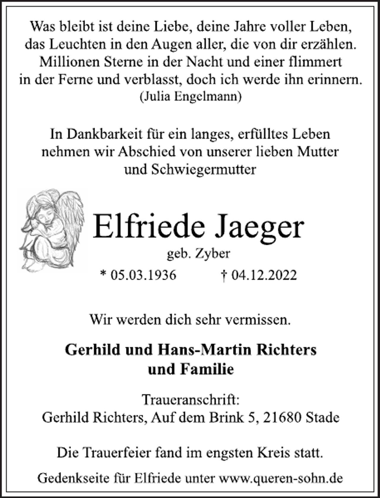 <p>Was bleibt ist deine Liebe, deine Jahre voller Leben,<br />das Leuchten in den Augen aller, die von dir erzählen.<br />Millionen Sterne in der Nacht und einer flimmert<br />in der Ferne und verblasst, doch ich werde ihn erinnern.<br />(Julia Engelmann)<br />In Dankbarkeit für ein langes, erfülltes Leben<br />nehmen wir Abschied von unserer lieben Mutter<br />und Schwiegermutter<br />Elfriede Jaeger<br />geb. Zyber<br />* 05.03.1936 † 04.12.2022<br />Wir werden dich sehr vermissen.<br />Gerhild und Hans-Martin Richters<br />und Familie<br />Traueranschrift:<br />Gerhild Richters, Auf dem Brink 5, 21680 Stade<br />Die Trauerfeier fand im engsten Kreis statt.<br />Gedenkseite für Elfriede unter www.queren-sohn.de</p>