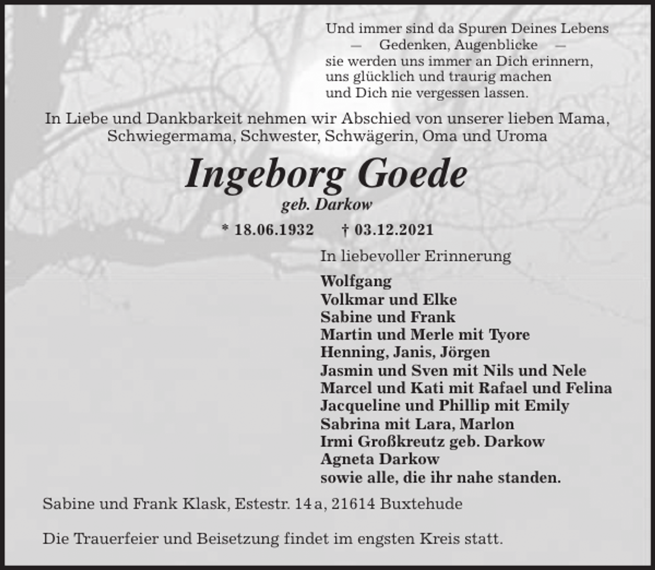<p>Und immer sind da Spuren Deines Lebens<br />— Gedenken, Augenblicke —<br />sie werden uns immer an Dich erinnern,<br />uns glücklich und traurig machen<br />und Dich nie vergessen lassen.<br />In Liebe und Dankbarkeit nehmen wir Abschied von unserer lieben Mama,<br />Schwiegermama, Schwester, Schwägerin, Oma und Uroma<br />Ingeborg Goede<br />geb. Darkow<br />* 18.06.1932 † 03.12.2021<br />In liebevoller Erinnerung<br />Wolfgang<br />Volkmar und Elke<br />Sabine und Frank<br />Martin und Merle mit Tyore<br />Henning, Janis, Jörgen<br />Jasmin und Sven mit Nils und Nele<br />Marcel und Kati mit Rafael und Felina<br />Jacqueline und Phillip mit Emily<br />Sabrina mit Lara, Marlon<br />Irmi Großkreutz geb. Darkow<br />Agneta Darkow<br />sowie alle, die ihr nahe standen.<br />Sabine und Frank Klask, Estestr. 14 a, 21614 Buxtehude</p>
<p>Die Trauerfeier und Beisetzung findet im engsten Kreis statt.</p>