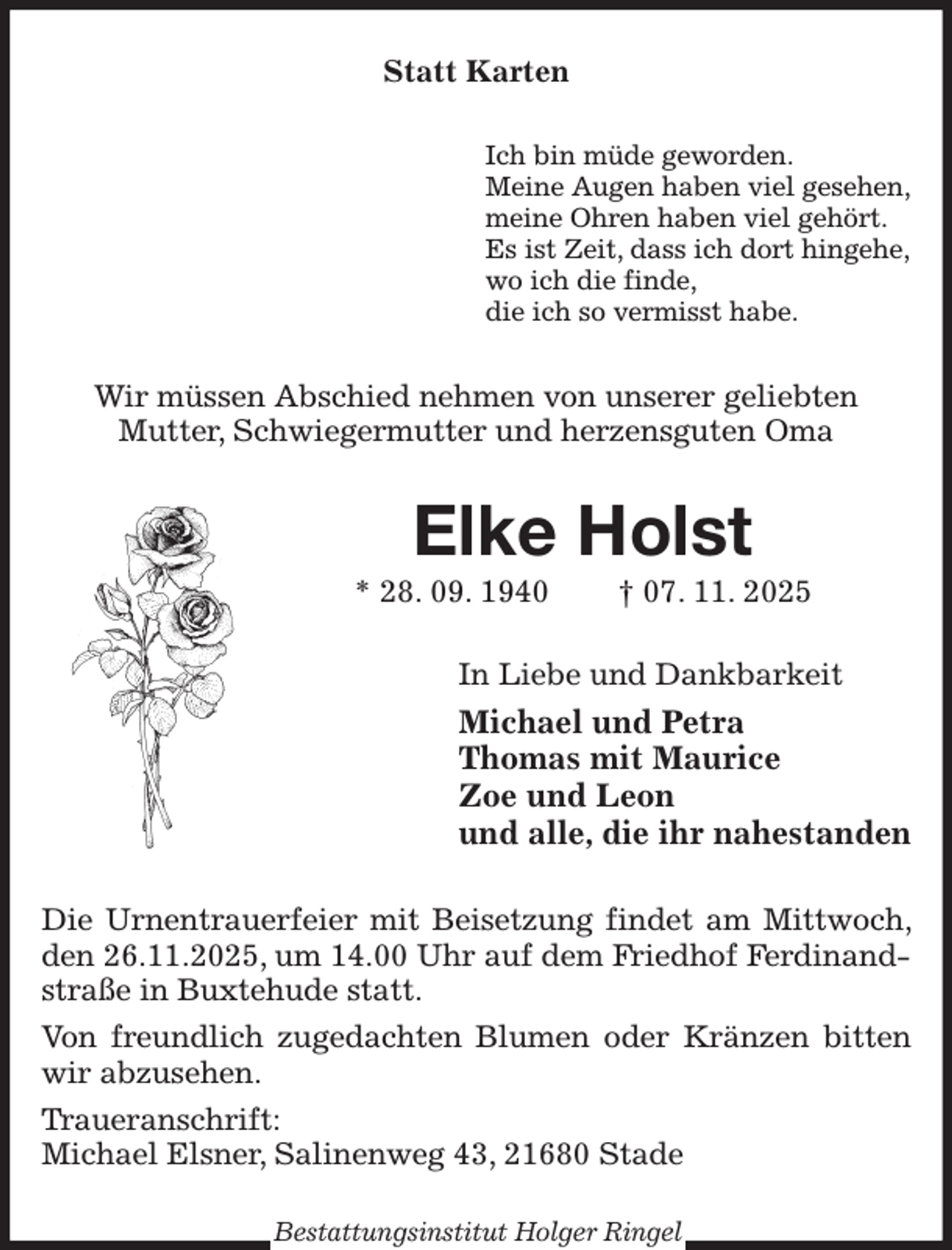 <p>Statt Karten<br />Ich bin müde geworden.<br />Meine Augen haben viel gesehen,<br />meine Ohren haben viel gehört.<br />Es ist Zeit, dass ich dort hingehe,<br />wo ich die finde,<br />die ich so vermisst habe.<br />Wir müssen Abschied nehmen von unserer geliebten<br />Mutter, Schwiegermutter und herzensguten Oma<br />Elke Holst<br />* 28. 09. 1940 † 07. 11. 2025<br />In Liebe und Dankbarkeit<br />Michael und Petra<br />Thomas mit Maurice<br />Zoe und Leon<br />und alle, die ihr nahestanden<br />Die Urnentrauerfeier mit Beisetzung findet am Mittwoch, den 26.11.2025, um 14.00 Uhr auf dem Friedhof Ferdinandstraße in Buxtehude statt.<br />Von freundlich zugedachten Blumen oder Kränzen bitten wir abzusehen.<br />Traueranschrift:<br />Michael Elsner, Salinenweg 43, 21680 Stade<br />Bestattungsinstitut Holger Ringel</p>