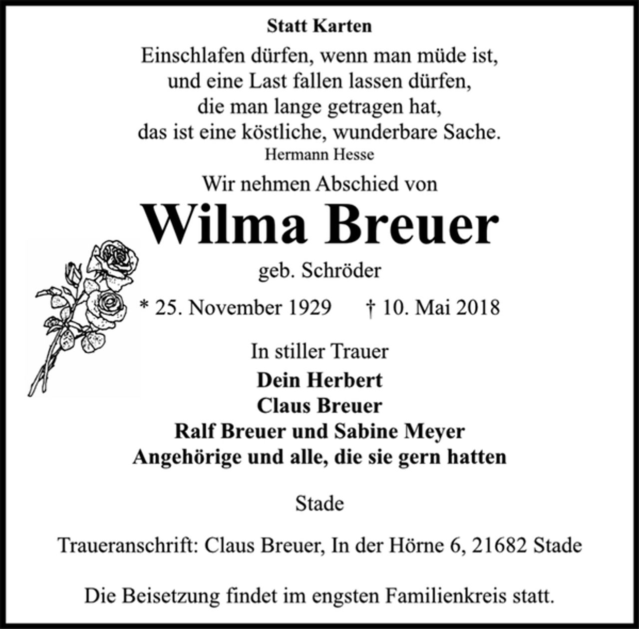 <p>Statt Karten<br />Einschlafen dürfen, wenn man müde ist,<br />und eine Last fallen lassen dürfen,<br />die man lange getragen hat,<br />das ist eine köstliche wunderbare Sache.<br />Hermann Hesse<br />Wir nehmen Abschied von<br />Wilma Breuer<br />geb. Schröder<br />* 25. November 1929 + 10. Mai 2018<br />In stiller Trauer<br />Dein Herbert<br />Claus Breuer<br />Ralf Breuer und Sabine Meyer<br />Angehörige und alle, die sie gern hatten<br />Stade<br />Traueranschrift: Claus Breuer, In der Hörne 6, 21682 Stade<br />Die Beisetzung findet im engsten Familienkreis statt.</p>