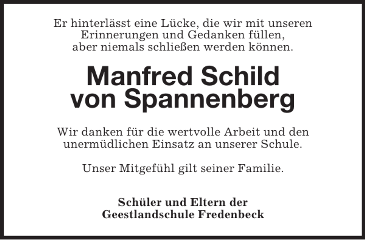<p>Er hinterlässt eine Lücke, die wir mit unseren<br />Erinnerungen und Gedanken füllen,<br />aber niemals schließen werden können.</p><p>Manfred Schild<br />von Spannenberg<br />Wir danken für die wertvolle Arbeit und den<br />unermüdlichen Einsatz an unserer Schule.<br />Unser Mitgefühl gilt seiner Familie.<br />Schüler und Eltern der<br />Geestlandschule Fredenbeck</p>